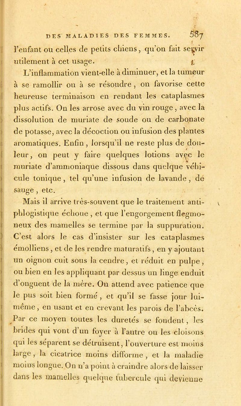< l’enfant ou celles de petits chiens, qu’on fait servir utilement à cet usage. fc L’inflammation vient-elle à diminuer, et la tumeur à se ramollir ou à se résoudre , on favorise celte heureuse terminaison en rendant les cataplasmes plus actifs. On les arrose avec du vin rouge, avec la dissolution, de muriate de soude ou de carbonate de potasse, avec la décoction ou infusion des plantes aromatiques. Enfin , lorsqu’il ne reste plus de dou- leur, on peut y faire quelques lotions avec le muriate d’ammoniaque dissous dans quelque véhi- cule tonique , tel qu’une infusion de lavande , de sauge , etc. Mais il arrive très-souvent que le traitement anti- phlogistique échoue , et que l’engorgement flegmo- neux des mamelles se termine par la suppuration. ! C’est alors le cas d’insister sur les cataplasmes émolliens, et de les rendre maturatifs, en y ajoutant un oignon cuit sous la cendre, et réduit en pulpe, ou bien en les appliquant par dessus un linge enduit d’onguent de la mère. On attend avec patience que le pus soit bien formé , et qu’d se fasse jour lui- même, en usant et. en crevant les parois de l’abcès. Par ce moyen toutes les duretés se fondent, les brides qui vont d’un foyer à l’autre ou les cloisons qui les séparent se détruisent, rouverlure est moins large , la cicatrice moins difforme , et la maladie moins longue. On n’a point à craindre alors de laisser dans les mamelles quelque tubercule qui deyieuue