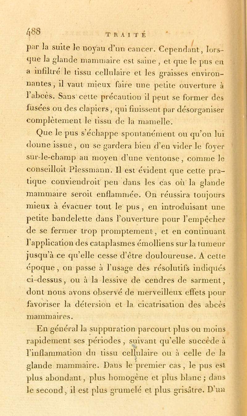 par ]a suite le noyau d’un cancer. Cependant, lors- que la glande mammaire est saine , et que le pus en a infiltre le tissu cellulaire et les graisses environ- nantes , il vaut mieux faire une petite ouverture à l’abcès. Sans cette précaution il peut se former des fusées ou des clapiers, qui finissent par désorganiser complètement le tissu de la mamelle. Que le pus s’échappe spontanément ou qu’on lui donne issue , ou se gardera bien d’en vider le fover sur-le-champ au moyeu d’une ventouse, comme Je conseilloit Piessmann. Il est évident que cette pra- tique conviendroit peu dans les cas où la glande mammaire seroit enflammée. On réussira toujours mieux à évacuer tout le pus , en introduisant une petite bandelette dans l’ouverture pour l’empècher de se fermer trop promptement, et en continuant 1 application des cataplasmes émolliens sur la tumeur jusqu’à ce qu’elle cesse d’ètre douloureuse. A cette époque, on passe à l’usage des résolutifs indiqués ci-dessus, ou à la lessive de cendres de sarment, dont nous avons observé de merveilleux effets pour favoriser la détersion et la cicatrisation des abcès mammaires. En général la suppuration parcourt plus ou moins rapidement ses périodes, suivant qu’elle succède à l’inflammation du tissu cellulaire ou à celle de la glande mammaire. Dans le premier cas, le pus est plus abondant, plus homogène et plus blanc; dans le second, il est plus grumelé et plus grisâtre. D’un
