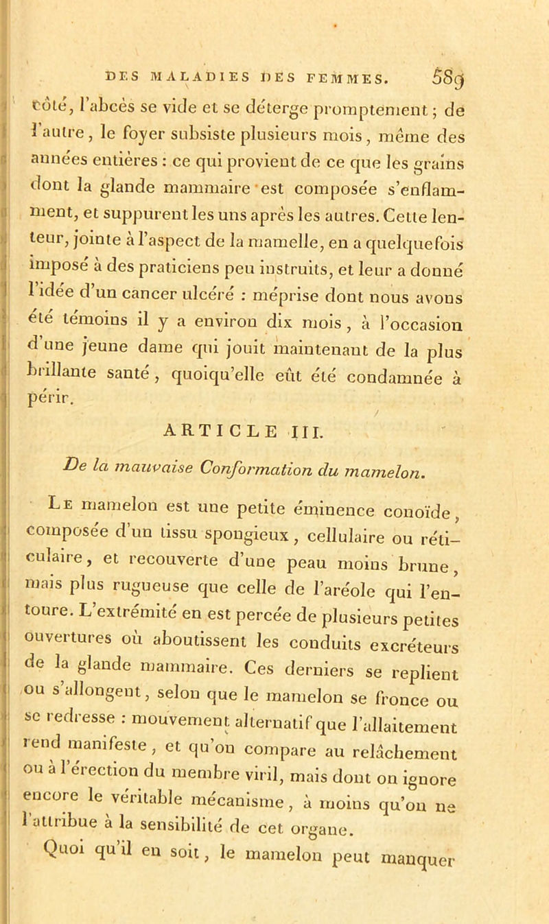 Cote, 1 abcès se vide et se déterge promptement ; de 1 autre, le foyer subsiste plusieurs mois, même des années entières : ce qui provient de ce que les grains dont la glande mammaire est composée s’enflam- ment, et suppurent les uns après les autres. Cette len- teur, jointe à l’aspect de la mamelle, en a quelquefois imposé à des praticiens peu instruits, et leur a donné 1 idée d’un cancer ulcéré : méprise dont nous avons été témoins il y a environ dix mois , à l’occasion d une jeune dame qui jouit maintenant de la plus brillante santé, quoiqu’elle eût été condamnée à périr. ARTICLE III. De la mauvaise Conformation du mamelon. Le mamelon est une petite éminence conoïde, composée d’un tissu spongieux, cellulaire ou réti- culaire, et recouverte d’une peau moins brune, mais plus rugueuse que celle de l’aréole qui l’en- toure. L’extrémité en est percée de plusieurs petites ouvertures où aboutissent les conduits excréteurs de la glande mammaire. Ces derniers se replient ou s allongent, selon que le mamelon se fronce ou se redresse : mouvement alternatif que l’allaitement rend manifeste , et qu’on compare au relâchement ou à l’érection du membre viril, mais dont on ignore encore le véritable mécanisme, à moins qu’on ne 1 attribue a la sensibilité de cet organe. Quoi quil en soit, le mamelon peut manquer