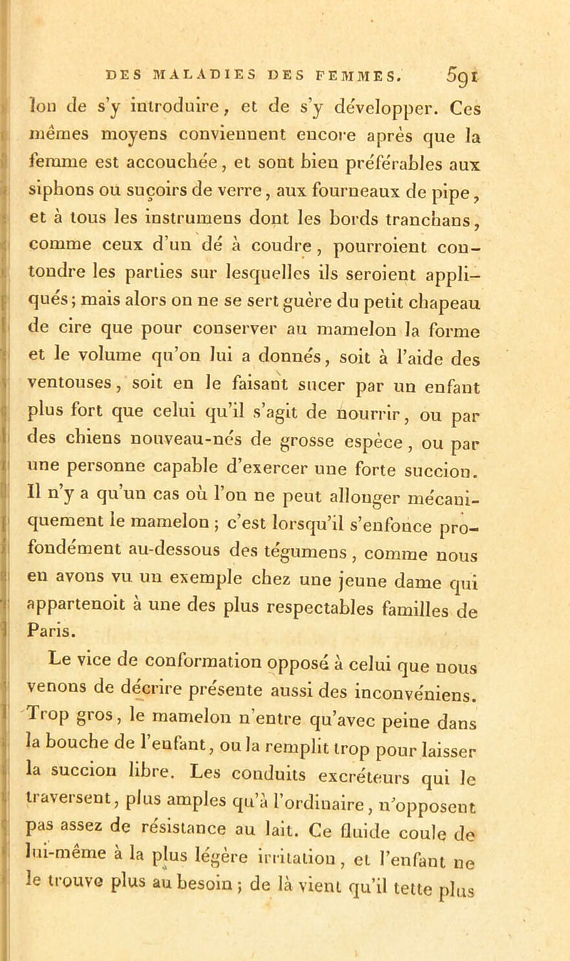 Ion de s’y introduire, et de s’y développer. Ces mêmes moyens conviennent encore après que la femme est accouchée, et sont bien préférables aux siphons ou suçoirs de verre, aux fourneaux de pipe, et à tous les instrumens dont les bords tranchans, comme ceux d’un dé à coudre , pourroient con- tondre les parties sur lesquelles ils seroient appli- qués ; mais alors on ne se sert guère du petit chapeau de cire que pour conserver au mamelon la forme et le volume qu’on lui a donnés, soit à l’aide des ventouses, soit en le faisant sucer par un enfant plus fort que celui qu’il s’agit de nourrir, ou par des chiens nouveau-nés de grosse espèce, ou par une personne capable d’exercer une forte succion. Il n’y a qu’un cas où l’on ne peut allonger mécani- quement le mamelon ; c’est lorsqu’il s’enfonce pro- fondément au-dessous des tégumens , comme nous en avons vu un exemple chez une jeune dame qui appartenoit à une des plus respectables familles de I Paris. Le vice de conformation opposé à celui que nous venons de décrire présente aussi des inconvéniens. Trop gros, le mamelon n’entre qu’avec peiue dans la bouche de l’enfant, ou la remplit trop pour laisser la succion libre. Les conduits excréteurs qui le traversent, plus amples qu’à l’ordinaire, n’opposent pas assez de résistance au lait. Ce fluide coule de lui-même à la plus légère irritation, et l’enfant ne le trouve plus au besoin ; de là vient qu’il tette plus