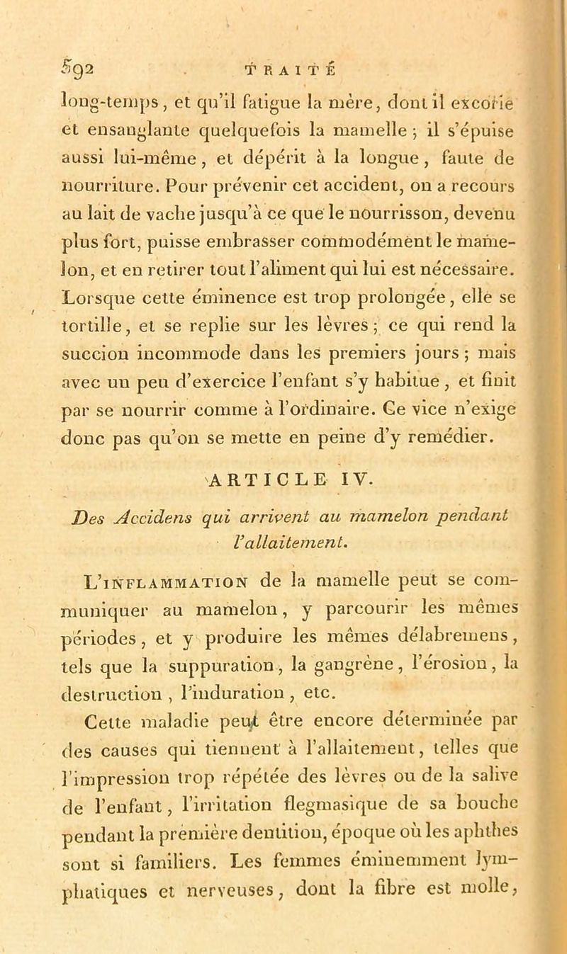 long-temps, et qu’il fatigue la mère, dont il excorie et ensanglante quelquefois la mamelle -, il s’épuise aussi lui-même , et dépérit à la longue , faute de nourriture. Pour prévenir cet accident, on a recours au lait de vache jusqu’à ce que' le nourrisson, devenu plus fort, puisse embrasser commodément le mame- lon, et en retirer tout l’aliment qui lui est nécessaire. Lorsque cette éminence est trop prolongée, elle se tortille, et se replie sur les lèvres; ce qui rend la succion incommode dans les premiers jours ; mais avec un peu d’exercice l’enfant s’y habitue , et finit par se nourrir comme à l’ordinaire. Ge vice n’exige donc pas qu’on se mette en peine d’y remédier. ARTICLE IV. Des Accidens qui arrivent au mamelon pendant Vallaitement. L’inflammation de la mamelle peut se com- muniquer au mamelon, y parcourir les mêmes périodes, et y produire les mêmes délabremens , tels que la suppuration, la gangrène, l’érosion, la destruction , l’induration , etc. Cette maladie peut être encore déterminée par des causes qui tiennent à l’allaitement, telles que l’impression trop répétée des lèvres ou de la salive de l’enfant, l’irritation flegmasique de sa bouche pendant la première dentition, époque où les aphthes sont si familiers. Les femmes éminemment lym- phatiques et nerveuses, dont la fibre est molle,