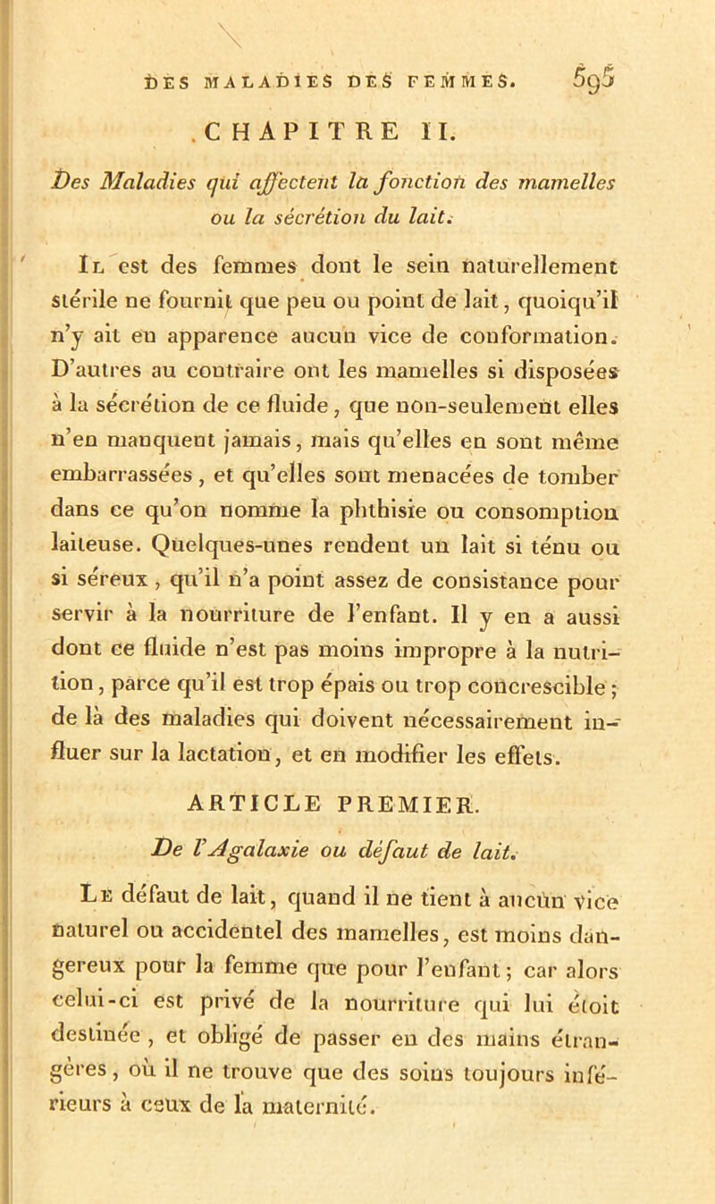 CHAPITRE II. Des Maladies qui affectent la fonction des mamelles ou la sécrétion du lait. Il est des femmes dont le sein naturellement stérile ne fournit que peu ou point de lait, quoiqu’il n’y ait eu apparence aucun vice de conformation. D’autres au contraire ont les mamelles si disposées à la sécrétion de ce fluide, que non-seulement elles n’en manquent jamais, mais qu’elles en sont même embarrassées , et qu’elles sont menacées de tomber dans ce qu’on nomme la phthisie ou consomption laiteuse. Quelques-unes rendent un lait si ténu ou si séreux , qu’il n’a point assez de consistance pour servir à la nourriture de l’enfant. Il y en a aussi dont ce fluide n’est pas moins impropre à la nutri- tion , parce qu’il est trop épais ou trop concrescible ; de là des maladies qui doivent nécessairement in- Ifluer sur la lactation, et en modifier les effets. ARTICLE PREMIER. De V A galaxie ou défaut de lait. Le défaut de lait, quand il ne tient à ancùn vice naturel ou accidentel des mamelles, est moins dan- gereux pour la femme que pour l’enfant; car alors celui-ci est privé de la nourriture qui lui éloit destinée , et obligé de passer en des mains étran- gères, où il ne trouve que des soins toujours infé- rieurs à ceux de la maternité.