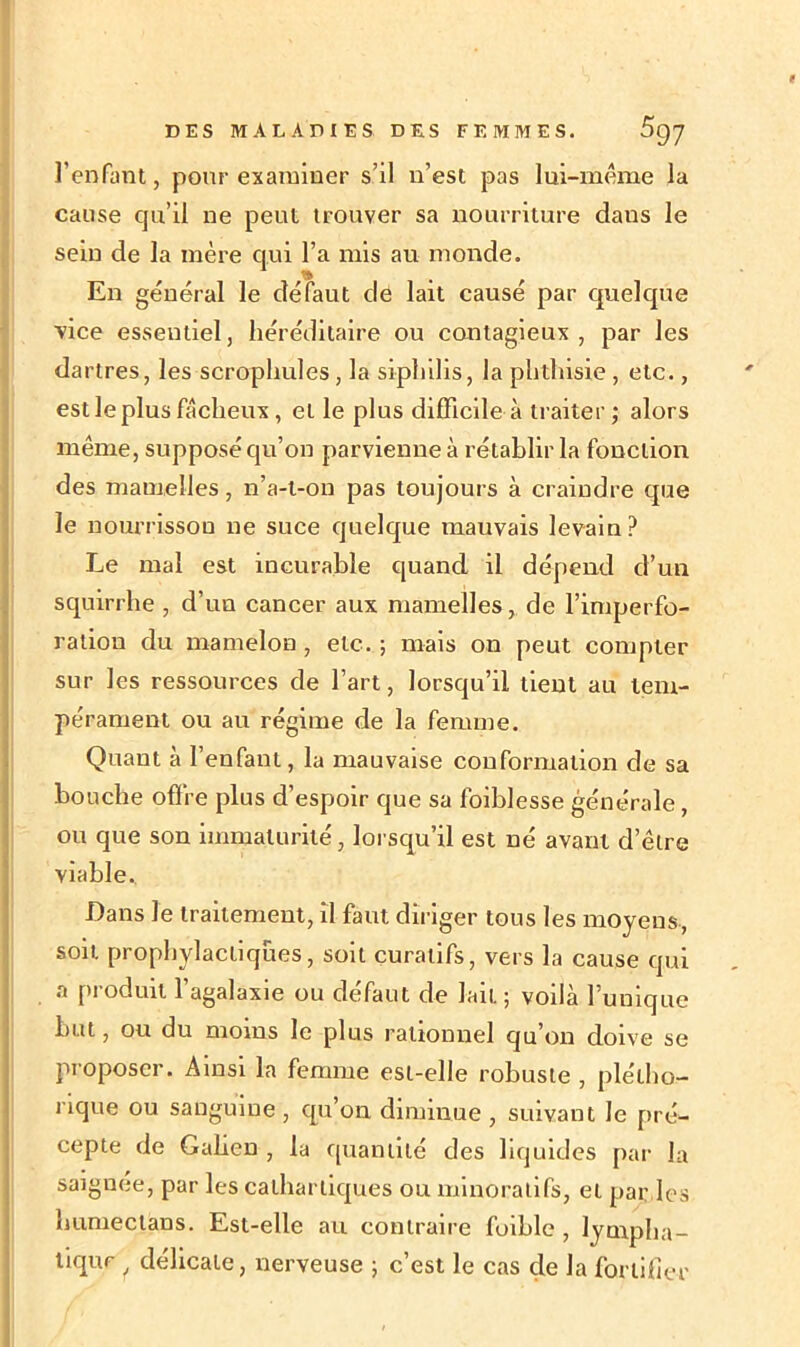 t DES MALADIES DES FEMMES. 097 l’enfant, pour examiner s’il n’est pas lui-même la cause qu’il ne peut trouver sa nourriture dans le sein de la mère qui l’a mis au monde. En général le défaut de lait causé par quelque vice essentiel, héréditaire ou contagieux , par les dartres, les scrophules, la siphilis, la phthisie , etc., est le plus fâcheux, et le plus difficile à traiter ; alors même, supposé qu’on parvienne à rétablir la fonction des mamelles, n’a-t-on pas toujours à craindre que le nourrisson ne suce quelque mauvais levain? Le mal est incurable quand il dépend d’un squirrhe , d’un cancer aux mamelles, de l’imperfo- ration du mamelon , etc. ; mais on peut compter sur les ressources de l’art, lorsqu’il tient au tem- pérament ou au régime de la femme. Quant à l’enfant, la mauvaise conformation de sa bouche offre plus d’espoir que sa foiblesse générale, ou que son immaturité, lorsqu’il est né avant d’être viable. Dans le traitement, il faut diriger tous les moyens, sou. prophylactiques, soit curatifs, vers la cause qui a produit l’agalaxie ou défaut de lait ; voilà l’unique but, ou du moins le plus rationnel qu’on doive se proposer. Ainsi la femme est-elle robuste , plétho- rique ou sanguine , qu’on diminue , suivant le pré- cepte de Galien , la quantité des liquides par la saignee, par les cathartiques ou minoralifs, et par les humée tans. Est-elle au contraire foiblc , lympha- tique i délicate, nerveuse ; c’est le cas çle la fortifier