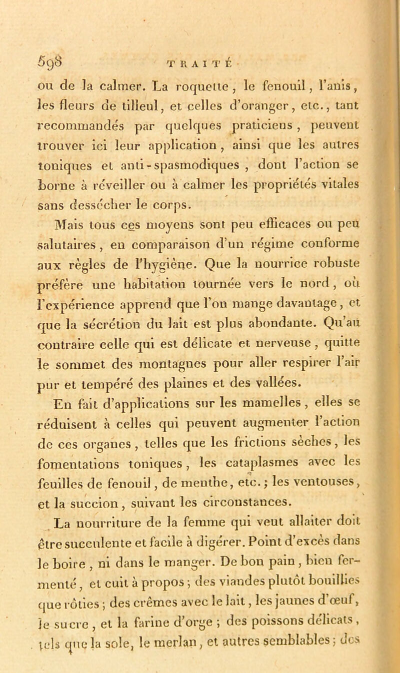 ou de la calmer. La roquette , le fenouil, l’anis, les fleurs de tilleul, et celles d’oranger, etc., tant recommandés par quelques praticiens , peuvent trouver ici leur application , ainsi que les autres toniques et anli - spasmodiques , dont l’action se borne à réveiller ou à calmer les propriétés vitales sans dessécher le corps. Mais tous ces moyens sont peu efficaces ou peu salutaires , en comparaison d’un régime conforme aux règles de l’hygiène. Que la nourrice robuste préfère une habitation tournée vers le nord , où l’expérience apprend que l’on mange davantage, et que la sécrétion du lait est plus abondante. Qu’au contraire celle qui est délicate et nerveuse , quitte le sommet des montagnes pour aller respirer l’air pur et tempéré des plaines et des vallées. En fait d’applications sur les mamelles , elles se réduisent à celles qui peuvent augmenter 1 action de ces organes, telles que les frictions sèches, les fomentations toniques, les cataplasmes avec les feuilles de fenouil, de menthe, etc. ; les ventouses, et la succion, suivant les circonstances. La nourriture de la femme qui veut allaiter doit être succulente et facile à digérer. Point d’excès dans le boire , ni dans le manger. De bon pain , bien fer- menté , et cuit à propos -, des viandes plutôt bouillies que rôties ; des crèmes avec le lait, les jaunes d œuf, je sucre , et la farine d’orge ; des poissons délicats, mis que la sole, le merlan, et autres semblables ; des