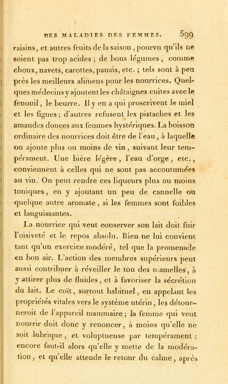 » DES MALADIES DES FEMMES. 5gg raisins, et autres fruits de la saison , pourvu qu’ils ne soient pas trop acides ; de bons légumes , comme choux, navets, carottes, panais, etc. ; tels sont à peu près les meilleurs alimens pour les nourrices. Quel- ques médecins y ajoutent les châtaignes cuites avec le fenouil, le beurre. U y en a qui proscrivent le miel et les figues ; d’autres refusent les pistaches et les amandes douces aux femmes hystériques. La boisson ordinaire des nourrices doit être de l’eau , à laquelle on ajoute plus ou moins de vin, suivant leur tem- pérament. Une bière légère , l’eau d’orge , etc., conviennent à celles qui ne sont, pas accoutumées au vin. On peut rendre ces liqueurs plus ou moins toniques, en y ajoutant un peu de cannelle ou quelque autre aromate , si les femmes sont foihles et languissantes. La nourrice qui veut conserver son lait doit fuir l’oisiveté et le repos absolu. Rien ne lui convient tant qu’un exercice modéré, tel que la promenade en bon air. L’action des membres supérieurs peut aussi contribuer à réveiller le ton des mamelles, à y attirer plus de fluides, et à favoriser la sécrétion du lait. Le coït, surtout habituel, en appelant les propriétés vitales vers le système utérin , les détour- neroit de l’appareil mammaire ; la femme qui veut nourrir doit donc y renoncer, à moins qu’elle ne soit lubrique , et voluptueuse par tempérament : encore faut-il alors qu’elle y mette de la modéra- tion , et qu’elle attende le retour du calme, après