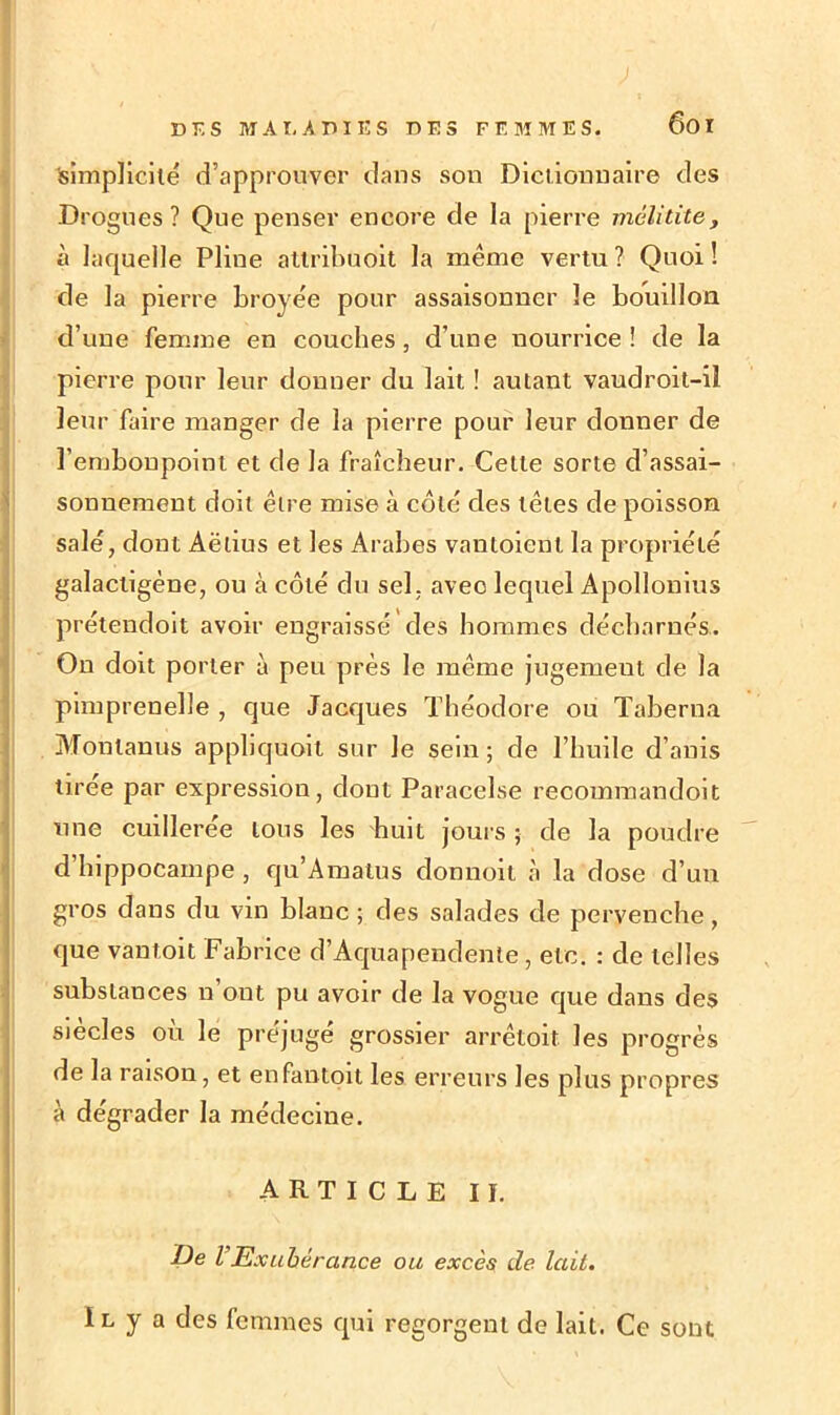 simplicité d’approuver clans son Dictionnaire des Drogues? Que penser encore de la pierre viclitite, à laquelle Pline attribuoit la même vertu ? Quoi ! de la pierre broyée pour assaisonner le bouillon d’une femme en couches, d’une nourrice! de la pierre pour leur donner du lait ! autant vaudroit-il leur faire manger de la pierre pour leur donner de l’embonpoint et de la fraîcheur. Cette sorte d’assai- sonnement doit être mise à côté des têtes de poisson salé, dont Aëlius et les Arabes vantoient la propriété galactigéne, ou à côté du sel , avec lequel Apollonius prétendoit avoir engraissé des hommes décharnés. On doit porter à peu près le même jugement de la pimprenelîe , que Jacques Théodore ou Taberna Monlanus applicjuoit sur Je sein ; de l’huile d’anis tirée par expression, dont Paracelse reoommandoit une cuillerée tons les huit jours ; de la poudre d hippocampe , qu’Amatus donnoit à la dose d’un gros dans du vin blanc ; des salades de pervenche, que vantoit Fabrice d’Aquapendente, etc. : de telles substances n ont pu avoir de la vogue que dans des siècles où le préjugé grossier arrêtoit les progrès de la raison, et enfantoit les erreurs les plus propres à dégrader la médecine. ARTICLE II. De VExubérance ou excès de lait. I l y a des femmes qui regorgent de lait. Ce sont