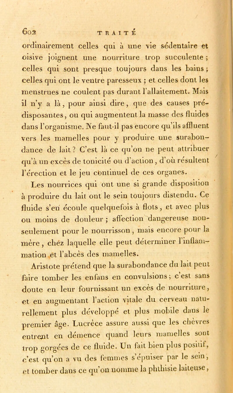 ordinairement celles qui à une vie sédentaire et oisive joignent une nourriture trop succulente ; celles qui sont presque toujours dans les bains ; celles qui ont le ventre paresseux ; et celles dont les menstrues ne coulent pas durant l’allaitement. Mais il n’y a là, pour ainsi dire, que des causes pré- disposantes, ou qui augmentent la masse des fluides dans l’organisme. Ne faut-il pas encore qu’ils affluent vers les mamelles pour y produire une surabon- dance de lait? C’est là ce qu’on ne peut attribuer qu’à un excès de tonicité ou d’action, d’ou résultent l’érection et le jeu continuel de ces organes. Les nourrices qui ont une si grande disposition à produire du lait ont le sein toujours distendu. Ce fluide s’eu écoule quelquefois à flots, et avec plus ou moins de douleur ; affection dangereuse non- seulement pour le nourrisson , mais encore pour la mère, cliéz laquelle elle peut déterminer 1 inflam- mation et l’abcès des mamelles. Aristote prétend que la surabondance du lait peut faire tomber les en fans en convulsions; c est sans doute en leur fournissant un excès de nourriture, et en augmentant l’action vitale du cerveau natu- rellement plus développé et plus mobile daus le premier âge. Lucrèce assure aussi que les chèvres entrent en démence quand leurs mamelles sont trop gorgées de ce fluide. Un fait bien plus positif, c’est qu’on a vu des femmes s’épuiser par le sein, et tomber dans ce qu on nomme la phthisie laiteuse,