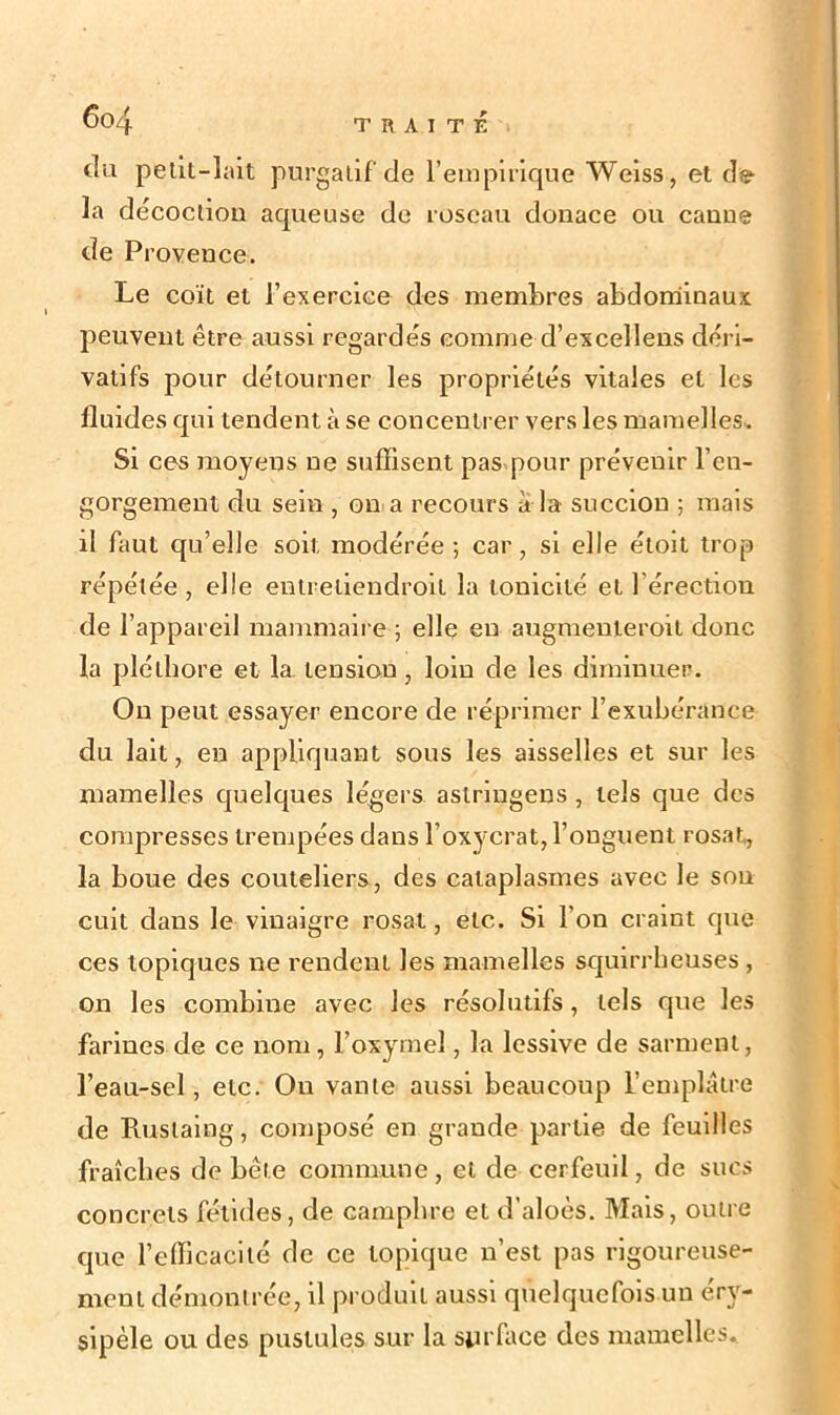 (lu petit-lait purgatif de l’empirique Weiss, et de la décoction aqueuse de roseau donace ou canne de Provence. Le coït et l’exercice des membres abdominaux peuvent être aussi regardés comme d’excellens déri- vatifs pour détourner les propriétés vitales et les fluides qui tendent à se concentrer vers les mamelles. Si ces moyens ne suffisent pas pour prévenir l'en- gorgement du sein , on a recours à la succion ; mais il faut qu’elle soit modérée ; car, si elle étoit trop répétée , elle entreliendroil la tonicité et l'érection de l’appareil mammaire ; elle en augmenieroit donc la pléthore et la tension, loin de les diminuer. On peut essayer encore de réprimer l’exubérance du lait, en appliquant sous les aisselles et sur les mamelles quelques légers astringens, tels que des compresses trempées dans l’oxycrat, l’onguent rosat, la boue des couteliers, des cataplasmes avec le son cuit dans le vinaigre rosat, etc. Si l’on craint que ces topiques ne rendent les mamelles squirrheuses , on les combine avec les résolutifs, tels que les farines de ce nom, l’oxymel, la lessive de sarment, l’eau-sel, etc. On vante aussi beaucoup l’emplâtre de Ruslaing, composé en grande partie de feuilles fraîches de bête commune, et de cerfeuil, de sucs concrets fétides, de camphre et d’aloès. Mais, outre que l’efficacité de ce topique n’est pas rigoureuse- ment démontrée, il produit aussi quelquefois un éry- sipèle ou des pustules sur la surface des mamelles.