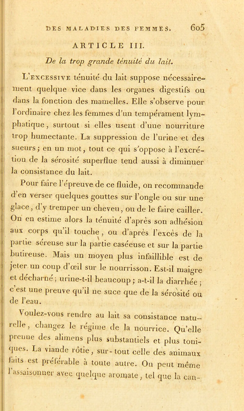 J ARTICLE III. De la trop grande ténuité du lait. L’excessive ténuité du lait suppose nécessaire- ment quelque vice dans les organes digestifs ou dans la fonction des mamelles. Elle s’observe pour l’ordinaire chez les femmes d'un tempérament lym- phatique , surtout si elles usent d’une nourriture trop humectante. La suppression de l’urine et des sueurs; en un mot, tout ce qui s'oppose à l’excré- tiou de la sérosité superflue tend aussi à diminuer la consistance du lait. Pour faire l’épreuve de ce fluide, on recommande d en verser quelques gouttes sur l’ongle ou sur une glace, d’y tremper un cheveu, ou de le faire cailler. On en estime alors la ténuité d’après son adhésion aux corps qu il touche , ou d’après l’excès de la partie séreuse sur la partie caséeuse et sur la partie hutireuse. Mais un moyen plus infaillible est de jeter un coup d’œil sur le nourrisson. Est-il maigre et décharné; urine-t-il beaucoup ; a-t-il la diarrhée ; c’est une preuve qu’il ne suce que de la sérosité ou de l’eau. Voulez-vous rendre au lait sa consistance natu- relle, changez le régime de la nourrice. Quelle prenne des alimens plus substantiels et plus toni- ques. La viande rôtie, sur-tout celle des animaux laits est préférable à toute autre. On peut même 1 assaisonner avec quelque aromate, tel que la can-