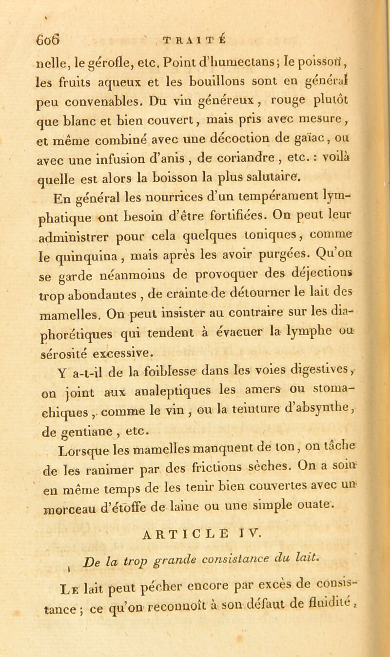 nelle, le gérofle, etc. Point d’huraectans; le poissori, les fruits aqueux et les bouillons sont en général peu convenables. Du vin généreux, rouge plutôt que blanc et bien couvert, mais pris avec mesure, et même combiné avec une décoction de gaiac, ou avec une infusion d’anis , de coriandre , etc. : voilà quelle est alors la boisson la plus salutaire. En général les nourrices d’un tempérament lym- phatique ont besoin d’être fortifiées. On peut leur administrer pour cela quelques toniques, comme le quinquina, mais après les avoir purgées. Qu’on se garde néanmoins de provoquer des déjections trop abondantes , de crainte de détourner le lait des mamelles. On peut insister au contraire sur les dia- phorétiques qui tendent à évacuer la lymphe ou sérosité excessive. Y a-t-il de la foiblesse dans les voies digestives, on joint aux analeptiques les amers ou stoma- chiques , comme le vin , ou la teinture d’absynihe, de gentiane , etc. Lorsque les mamelles manquent de ton, on tâche de les ranimer par des frictions sèches. On a soin en même temps de les tenir bien couvertes avec un morceau d’étoffe de laine ou une simple ouate. ARTICLE IV. De la trop grande consistance du lait. Lf. lait peut pécher encore par excès de consis- tance -, ce qu’on reconnoit à son défaut de fluidité,