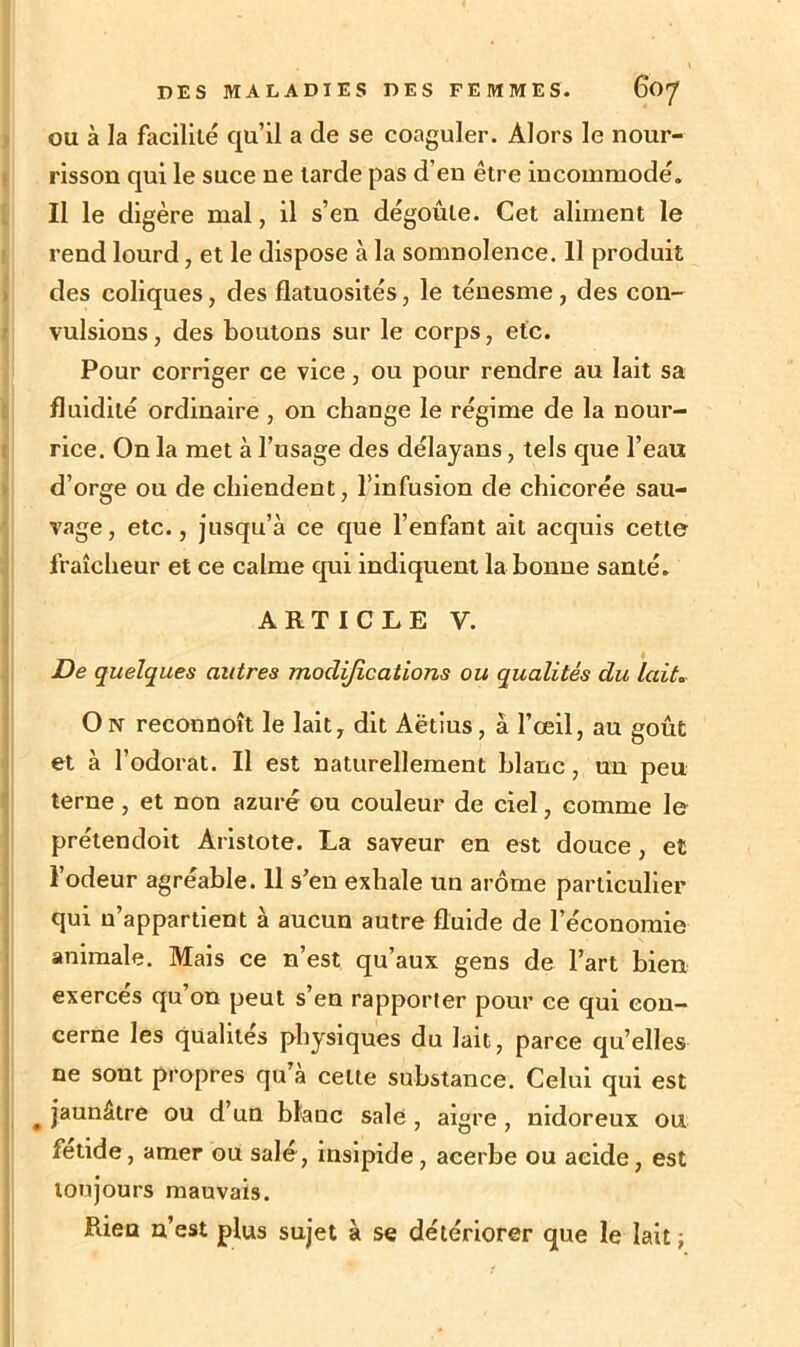 ou à la facilité qu’il a de se coaguler. Alors le nour- risson qui le suce ne larde pas d’en être incommodé. Il le digère mal, il s’en dégoûte. Cet aliment le rend lourd, et le dispose à la somnolence. Il produit des coliques, des flatuosités, le ténesme , des con- vulsions, des boutons sur le corps, etc. Pour corriger ce vice, ou pour rendre au lait sa fluidité ordinaire , on change le régime de la nour- rice. On la met à l’usage des délayans, tels que l’eau d’orge ou de chiendent, l’infusion de chicorée sau- vage, etc., jusqu’à ce que l’enfant ait acquis cette fraîcheur et ce calme qui indiquent la bonne santé. ARTICLE Y. De quelques autres modifications ou qualités du lait. On reconnoît le lait, dit Aëtius, à l’œil, au goût et à l’odorat. Il est naturellement blanc, un peu terne , et non azuré ou couleur de ciel, comme le prétendoit Aristote. La saveur en est douce , et l’odeur agréable. Il s’en exhale un arôme particulier qui n’appartient à aucun autre fluide de l’économie animale. Mais ce n’est qu’aux gens de l’art bien exercés qu’on peut s’en rapporter pour ce qui con- cerne les qualités physiques du lait, parce qu’elles ne sont propres qu a celte substance. Celui qui est # jaunâtre ou d’un blanc sale , aigre , nidoreux ou fétide, amer ou salé, insipide, acerbe ou acide, est toujours mauvais. Rien n’est plus sujet à se détériorer que le lait -}