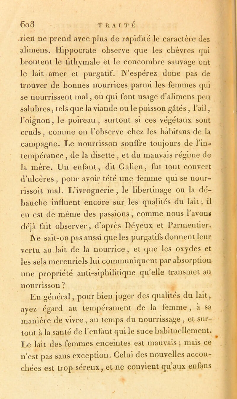 6o3 rien ne prend avec plus de rapidité' le caractère des alimens. Hippocrate observe que les chèvres qui broutent le lilliymale et le concombre sauvage ont le lait amer et purgatif. N’espérez donc pas de trouver de bonnes nourrices parmi les femmes qui se nourrissent mal, ou qui font usage d’alimens peu salubres, tels que la viande ou le poisson gâtés, l’ail, l’oignon, le poireau, surtout si ces végétaux sont cruds, comme on l’observe chez les babitans de la campagne. Le nourrisson souffre toujours de l’in- tempérance, de la disette , et du mauvais régime de la mère. Un enfant, dit Galien, fut tout couvert d’ulcères, pour avoir tété une femme qui se uour- rissoit mal. L’ivrognerie, le libertinage ou la dé- bauche influent encore sur les qualités du lait ; il en est de même des passions, comme nous l’avons déjà fait observer, d’après Déyeux et Parmentier. Ne sait-on pas aussi que les purgatifs donnent leur vertu au lait de la nourrice, et que les oxydes et les sels mercuriels lui communiquent par absorption une propriété anti-siphilitique qu’elle transmet au nourrisson ? En général, pour bien juger des qualités du lait, ayez égard au tempérament de la femme, à sa manière de vivre , au temps du nourrissage , et sur- tout à la santé de l’enfant qui le suce habituellement. Le lait des femmes enceintes est mauvais ; mais ce n’est pas sans exception. Celui des nouvelles accou- chées est trop séreux, et ne convient qu’aux eufaus