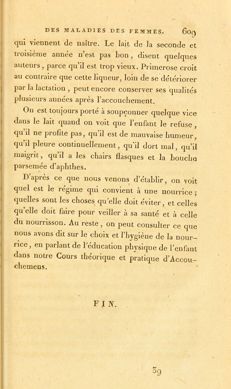 cjui viennent de naître. Le lait de la seconde et troisième année n’est pas bon, disent quelques auteurs , parce qu’il est trop vieux. Primerose croit au contraire que cette liqueur, loin de se détériorer par la lactation , peut encore conserver ses qualités plusieurs années après l’accouchement. On est toujours porté à soupçonner quelque vice dans le lait quand on voit que l’enfant le refuse , qu il ne profite pas, qu il est de mauvaise humeur, qu’il pleure continuellement, qu'il dort mal, qu’il maigrit, qu’il a les chairs flasques et la bouche parsemée d’aphlhes. D après ce que nous venons d’établir, on voit quel est le régime qui convient à une nourrice ; quelles sont les choses qu elle doit éviter, et celles qu’elle doit faire pour veiller à sa santé et à celle du nourrisson. Au reste, on peut consulter ce que nous avons dit sur le choix et l’hygiène de la nour- rice, en parlant de l’éducation physique de l’enfant dans notre Cours théorique et pratique d’Accou- chemens. F J N. 39