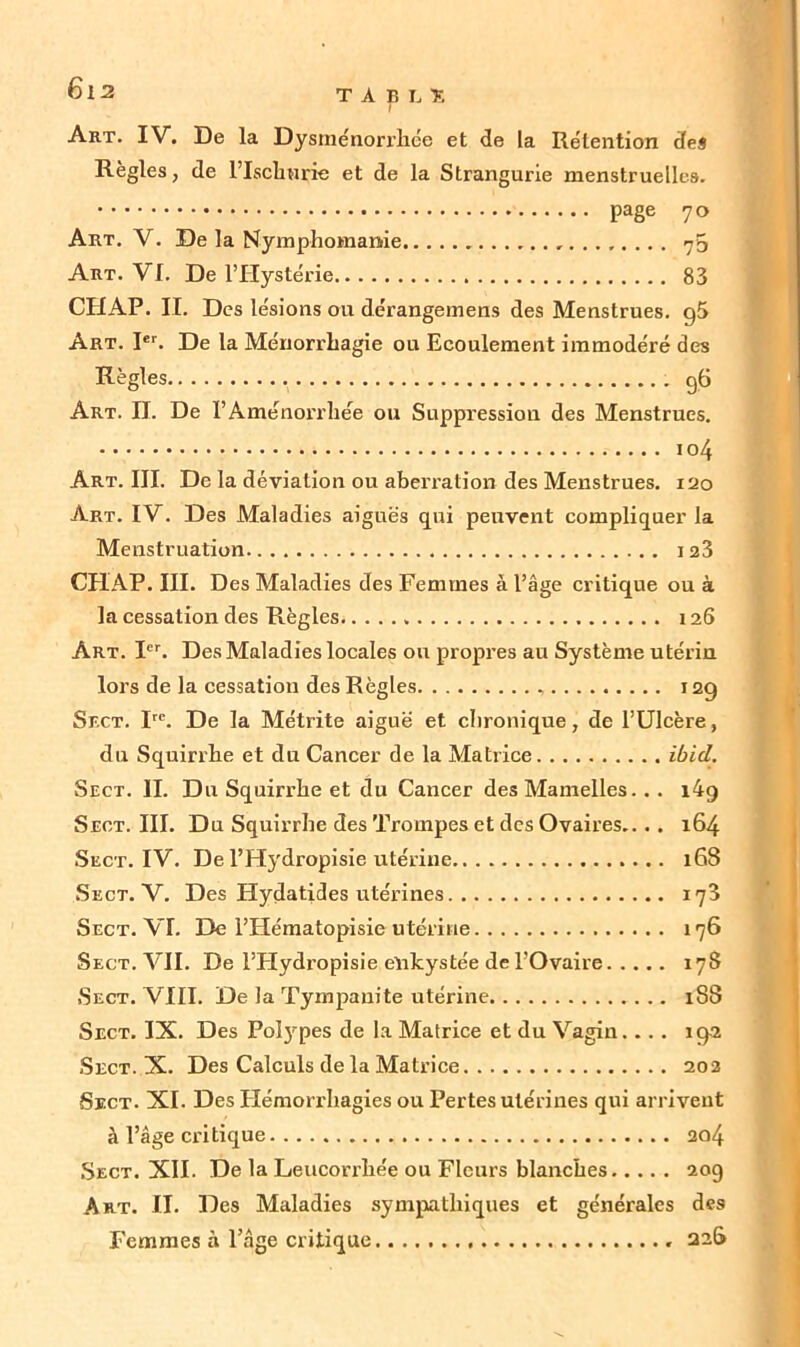 TABLÏ r Art. IV. De la Dysménorrhée et de la Rétention des Règles, de l’Ischurie et de la Strangurie menstruelles. page 7° Art. V. De la Nymphomanie <y5 Art. VI. De l’Hystérie 83 CHAP. IL Des lésions ou dérangemens des Menstrues. g5 Art. Ier. De la Ménorrhagie ou Ecoulement immodéré des Règles g6 Art. IJ. De l’Aménorrhée ou Suppression des Menstrues. 104 Art. III. De la déviation ou aberration des Menstrues. 120 Art. IV. Des Maladies aiguës qui peuvent compliquer la Menstruation 123 CHAP. III. Des Maladies des Femmes à l’âge critique ou à la cessation des Règles 126 Art. Ier. Des Maladies locales ou propres au Système utérin lors de la cessation des Règles 12g Sr.cT. Ire. De la Métrite aiguë et chronique, de l’Ulcère, du Squirrhe et du Cancer de la Matrice ibid. Sect. IL Du Squirrhe et du Cancer des Mamelles. . . i4g Seot. III. Du Squirrhe des Trompes et des Ovaires.. . . 164 Sect. IV. De l’Hydropisie utérine 168 Sect. V. Des Hydatides utérines 173 Sect. VL De l’IIématopisie utérine 176 Sect. VIL De l’Hydropisie enkystée de l’Ovaire 178 •Sect. VIII. De la Tympanite utérine 188 Sect. IX. Des Polypes de la Matrice et du Vagin. ... ig-2 Sect. X. Des Calculs de la Matrice 202 Sect. XI. Des Hémorrhagies ou Pertes utérines qui arrivent à l’âge critique ao4 Sect. XII. De la Leucorrhée ou Fleurs blanches 20g Art. IL Des Maladies sympathiques et générales des Femmes à l’âge critique 22&