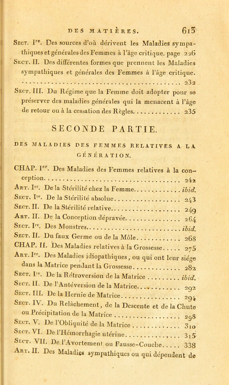 Sect. Ire. Des sources d’où dérivent les Maladies sympa- thiques et générales des Femmes à l’âge critique, page 226 Sect. II. Des différentes formes que prennent les Maladies sympathiques et générales des Femmes à l’âge critique. Sect. III. Du Régime que la Femme doit adopter pour se préserver des maladies générales qui la menacent à l’âge de retour ou à la cessation des Règles 235 SECONDE PARTIE. DES MALADIES DES F E M M E S RELATIVES A LA GÉNÉRATION. CHAP. 1er. Des Maladies des Femmes relatives à la con- cePtion 242 Art. Ier. De la Stérilité chez la Femme ibid. Sect. Ire. De la Stérilité absolue 2/|3 Sect. II. De la Stérilité relative 249 Art. II. De la Conception dépravée 26^ Sect. Ire. Des Monstres ibid Sect. II. Du faux Germe ou de la Môle 268 CHAP. II. Des Maladies relatives à la Grossesse 2y5 Art. Ier. Des Maladies idiopathiques, ou qui ont leur siège dans la Matrice pendant la Grossesse 282 Sect. I'c. De la Rétroversion de la Matrice ibid. Sëct. II. De l’Antéversion de la Matrice 292 Sect. III. De la Hernie de Matrice 2gi. Sect. I\. Du Relâchement, de la Descente et de la Chute ou Précipitation de la Matrice 2 § Sect. V. De l’Obliquité de la Matrice 3,0 Sect. VI. De l’Hémorrhagie utérine 3^ Sect. VU. De l’Avortement ou Fausse-Couche 338 Art. II. Des Maladies sympathiques ou qui dépendent de