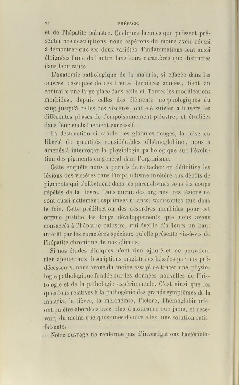 et de l’hépatite palustre. Quelques lacunes que puissent pré- senter nos descriptions, nous espérons du moins avoir réussi à démontrer que ces deux variétés d’inflammations sont aussi éloignées Tune de l’autre dans leurs caractères que distinctes dans leur cause. L’anatomie pathologique de la malaria, si effacée dans les œuvres classiques de ces trente dernières années, tient au contraire une large place dans celle-ci. Toutes les modifications morbides, depuis celles des éléments morphologiques du sang jusqu’à celles des viscères, ont été suivies à travers les différentes phases de l’empoisonnement palustre, et étudiées dans leur enchaînement successif. La destruction si rapide des globules rouges, la mise en liberté de quantités considérables d’hémoglobine, nous a amenés à interroger la physiologie pathologique sur l’évolu- tion des pigments en général dans l’organisme. Cette enquête nous a permis de rattacher en définitive les lésions des viscères dans l’impaludisme invétéré aux dépôts de pigments qui s’effectuent dans les parenchymes sous les coups répétés de la fièvre. Dans aucun des organes, ces lésions ne sont aussi nettement exprimées ni aussi saisissantes que dans le foie. Celte prédilection des désordres morbides pour cet organe justifie les longs développements que nous avons consacrés à l’hépatite palustre, qui éveille d’ailleurs un haut intérêt par les caractères spéciaux qu’elle présente vis-à-vis de l’hépatite chronique de nos climats. Si nos études cliniques n’ont rien ajouté et ne pouvaient rien ajouter aux descriptions magistrales laissées par nos pré- décesseurs, nous avons du moins essayé de tracer une physio- logie pathologique fondée sur les données nouvelles de l’his- tologie et de la pathologie expérimentale. C’est ainsi que les questions relatives à la pathogénie des grands symptômes de la malaria, la fièvre, la mélanémie, l’ictère, l’hémoglobinurie, ont pu être abordées avec plus d’assurance que jadis, et rece- voir, du moins quelques-unes d’entre elles, une solution satis- faisante. Notre ouvrage ne renferme pas d’investigations bactériolo-