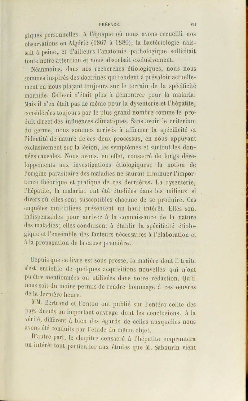 triques personnelles. A l’époque où nous avons recueilli nos observalions en Algérie (1807 à 1880), la bactériologie nais- sait à peine, et d’ailleurs l’anatomie pathologique sollicitait toute noire attention et nous absorbait exclusivement. Néanmoins, dans nos recherches étiologiques, nous nous sommes inspirés des doctrines qui tendent à prévaloir actuelle- ment en nous plaçant toujours sur le terrain de la spécificité morbide. Celle-ci n’était plus à démontrer pour la malaria. Mais il n’en était pas de même pour la dysenterie et l’hépatite, considérées toujours par le plus grand nombre comme le pro- duit direct des inlluences climatiques. Sans avoir le critérium du germe, nous sommes arrivés à affirmer la spécificité et l’identité de naLure de ces deux processus, en nous appuyant exclusivement sur la lésion, les symptômes et surtout les don- nées causales. Nous avons, en effet, consacré de longs déve- loppements aux investigations étiologiques; la notion de l’origine parasitaire des maladies ne saurait diminuer l’impor- tance théorique et pratique de ces dernières. La dysenterie, l’hépatite, la malaria, ont été étudiées dans les milieux si divers où elles sont susceptibles chacune de se produire. Ces enquêtes multipliées présentent un haut intérêt. Elles sont indispensables pour arriver à la connaissance de la nature des maladies ; elles conduisent à établir la spécificité étiolo- gique et l’ensemble des facteurs nécessaires à l’élaboration et à la propagation de la cause première. Depuis que ce livre est sous presse, la matière donL il traite s’est enrichie de quelques acquisitions nouvelles qui n’ont pu être mentionnées ou utilisées dans notre rédaction. Qu’il nous soit du moins permis de rendre hommage à ces œuvres de la dernière heure. MM. Bertrand cL Fontou ont publié sur l’entéro-colile des. pays chauds un important ouvrage dont les conclusions, à la véiilé, diftèrent à bien des égards de celles auxquelles nous aœns été conduits par l’élude du même objet. Daulie part, le chapitre consacré à l’hépatite empruntera un intérêt lout particulier aux études que M. Sabourin vient