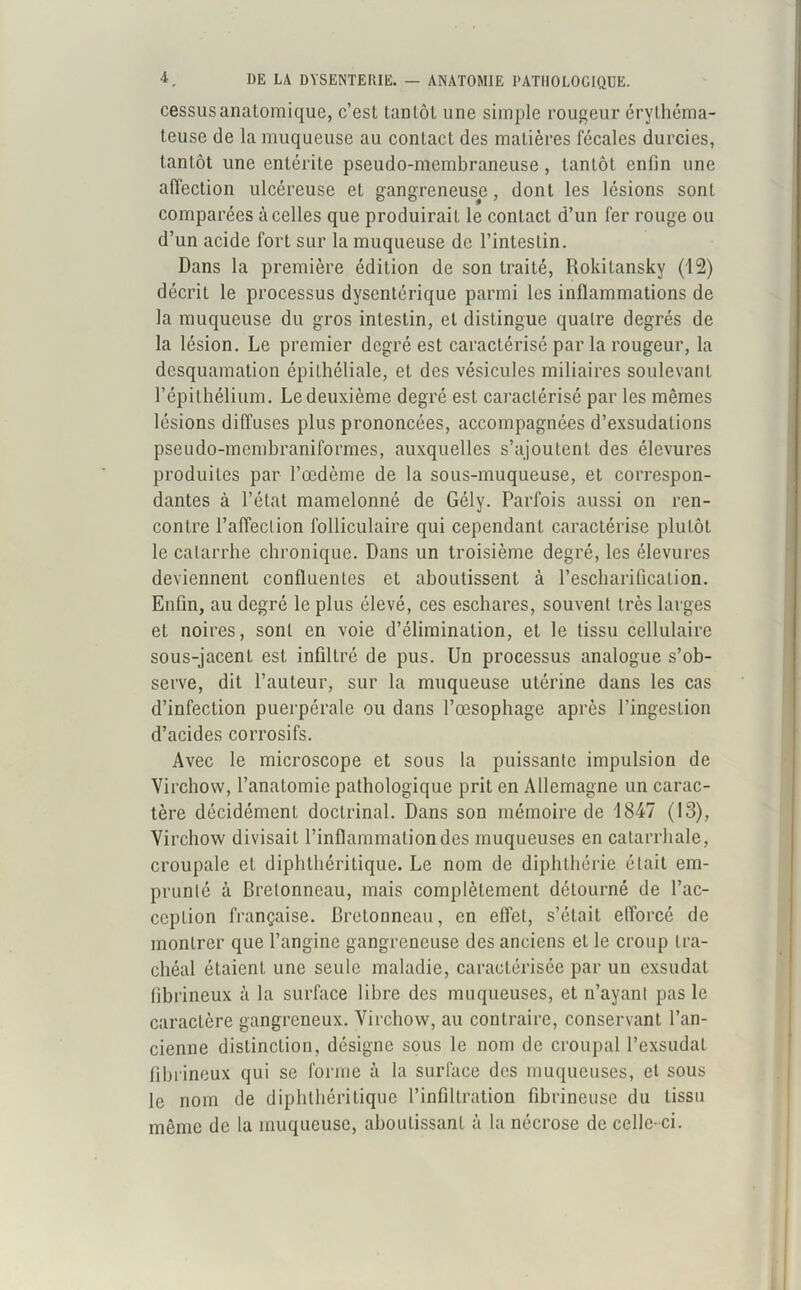 cessusanatomique, c’est tantôt une simple rougeur érythéma- teuse de la muqueuse au contact des matières fécales durcies, tantôt une entérite pseudo-membraneuse , tantôt enfin une affection ulcéreuse et gangreneuse, dont les lésions sont comparées à celles que produirait le contact d’un fer rouge ou d’un acide fort sur la muqueuse de l’intestin. Dans la première édition de son traité, Rokilansky (12) décrit le processus dysentérique parmi les inflammations de la muqueuse du gros intestin, et distingue quatre degrés de la lésion. Le premier degré est caractérisé par la rougeur, la desquamation épithéliale, et des vésicules miliaires soulevant l’épithélium. Le deuxième degré est caractérisé par les mêmes lésions diffuses plus prononcées, accompagnées d’exsudations pseudo-membraniformes, auxquelles s’ajoutent des élevures produites par l’œdème de la sous-muqueuse, et correspon- dantes à l’état mamelonné de Gély. Parfois aussi on ren- contre l’affection folliculaire qui cependant caractérise plutôt le catarrhe chronique. Dans un troisième degré, les élevures deviennent confluentes et aboutissent à l’escharification. Enfin, au degré le plus élevé, ces eschares, souvent très larges et noires, sont en voie d’élimination, et le tissu cellulaire sous-jacent est infiltré de pus. Un processus analogue s’ob- serve, dit l’auteur, sur la muqueuse utérine dans les cas d’infection puerpérale ou dans l’œsophage après l’ingestion d’acides corrosifs. Avec le microscope et sous la puissante impulsion de Virchow, l’anatomie pathologique prit en Allemagne un carac- tère décidément doctrinal. Dans son mémoire de 1847 (13), Virchow divisait l’inflammation des muqueuses en catarrhale, croupale et diphthéritique. Le nom de diphthérie était em- prunté à Bretonneau, mais complètement détourné de l’ac- ception française. Bretonneau, en effet, s’était efforcé de montrer que l’angine gangreneuse des anciens et le croup tra- chéal étaient une seule maladie, caractérisée par un exsudât fibrineux à la surface libre des muqueuses, et n’ayant pas le caractère gangreneux. Virchow, au contraire, conservant l’an- cienne distinction, désigne sous le nom de croupal l’exsudât fibrineux qui se forme à la surface des muqueuses, et sous le nom de diphthéritique l’infiltration fibrineuse du tissu même de la muqueuse, aboutissant à la nécrose de celle-ci.