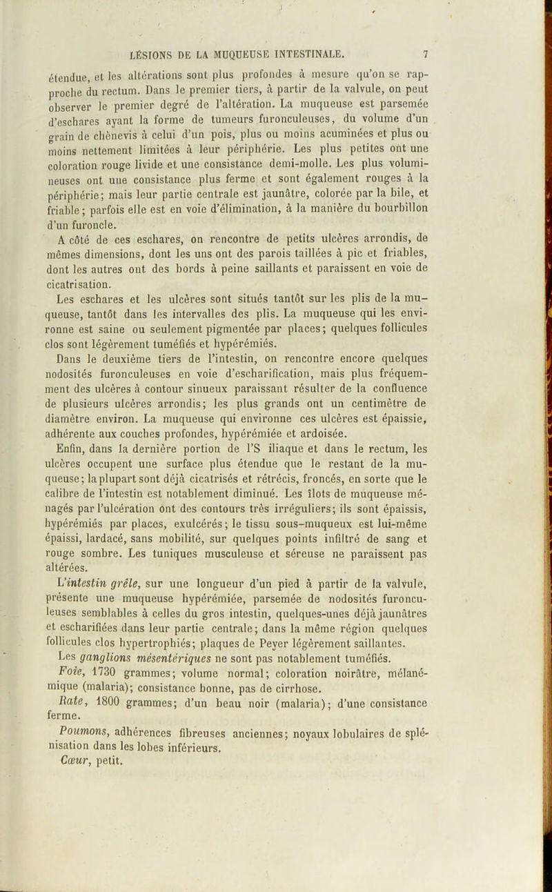 J LÉSIONS DE LA MUQUEUSE INTESTINALE. 7 étendue, el les altérations sont plus profondes à mesure qu'on se rap- proche du rectum. Dans le premier tiers, à partir de la valvule, on peut observer le premier degré de l’altération. La muqueuse est parsemée d’eschares ayant la forme de tumeurs furonculeuses, du volume d’un grain de chènevis à celui d’un pois, plus ou moins acuminées et plus ou moins nettement limitées à leur périphérie. Les plus petites ont une coloration rouge livide et une consistance demi-molle. Les plus volumi- neuses ont une consistance plus ferme et sont également rouges à la périphérie; mais leur partie centrale est jaunâtre, colorée par la bile, et friable; parfois elle est en voie d’élimination, à la manière du bourbillon d’un furoncle. A côté de ces eschares, on rencontre de petits ulcères arrondis, de mêmes dimensions, dont les uns ont des parois taillées à pic et friables, dont les autres ont des bords à peine saillants et paraissent en voie de cicatrisation. Les eschares et les ulcères sont situés tantôt sur les plis de la mu- queuse, tantôt dans les intervalles des plis. La muqueuse qui les envi- ronne est saine ou seulement pigmentée par places; quelques follicules clos sont légèrement tuméfiés et hypérémiés. Dans le deuxième tiers de l’intestin, on rencontre encore quelques nodosités furonculeuses en voie d’escharification, mais plus fréquem- ment des ulcères à contour sinueux paraissant résulter de la confluence de plusieurs ulcères arrondis; les plus grands ont un centimètre de diamètre environ. La muqueuse qui environne ces ulcères est épaissie, adhérente aux couches profondes, hypérémiée et ardoisée. Enfin, dans la dernière portion de l’S iliaque et dans le rectum, les ulcères occupent une surface plus étendue que le restant de la mu- queuse; la plupart sont déjà cicatrisés et rétrécis, froncés, en sorte que le calibre de l’intestin est notablement diminué. Les îlots de muqueuse mé- nagés par l’ulcération ont des contours très irréguliers; ils sont épaissis, hypérémiés par places, exulcérés ; le tissu sous-muqueux est lui-même épaissi, lardacé, sans mobilité, sur quelques points infiltré de sang et rouge sombre. Les tuniques musculeuse et séreuse ne paraissent pas altérées. L'intestin grêle, sur une longueur d’un pied à partir de la valvule, présente une muqueuse hypérémiée, parsemée de nodosités furoncu- leuscs semblables à celles du gros intestin, quelques-unes déjà jaunâtres et escharifiées dans leur partie centrale; dans la même région quelques follicules clos hypertrophiés; plaques de Pever légèrement saillantes. Les ganglions mésentériques ne sont pas notablement tuméfiés. Foie, 1730 grammes; volume normal; coloration noirâtre, mélané- mique (malaria); consistance bonne, pas de cirrhose. Rate, 1800 grammes; d’un beau noir (malaria); d’une consistance ferme. Poumons, adhérences fibreuses anciennes; noyaux lobulaires de splé- nisation dans les lobes inférieurs. Cœur, petit.