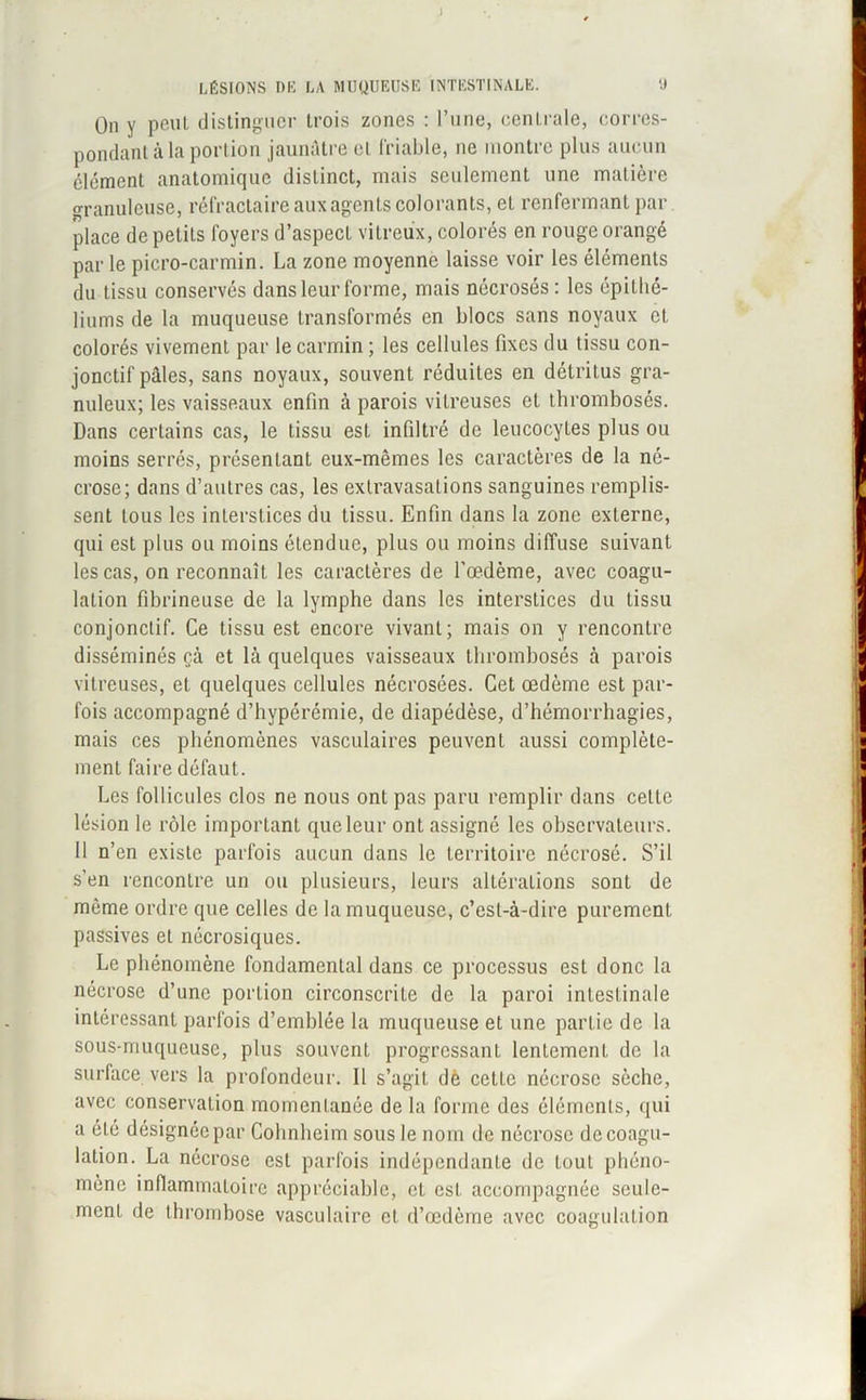 LÉSIONS DE LA MUQUEUSE INTESTINALE. 9 On y peut distinguer trois zones : l’une, centrale, corres- pondant à la portion jaunâtre et friable, ne montre plus aucun élément anatomique distinct, mais seulement une matière granuleuse, réfractaire aux agents colorants, et renfermant par place de petits foyers d’aspect vitreux, colorés en rouge orangé par le picro-carmin. La zone moyenne laisse voir les éléments du tissu conservés dans leur forme, mais nécrosés: les épithé- liums de la muqueuse transformés en blocs sans noyaux et colorés vivement par le carmin ; les cellules fixes du tissu con- jonctif pâles, sans noyaux, souvent réduites en détritus gra- nuleux; les vaisseaux enfin à parois vitreuses et thrombosés. Dans certains cas, le tissu est infiltré de leucocytes plus ou moins serrés, présentant eux-mêmes les caractères de la né- crose; dans d’autres cas, les extravasations sanguines remplis- sent tous les interstices du tissu. Enfin dans la zone externe, qui est plus ou moins étendue, plus ou moins diffuse suivant les cas, on reconnaît les caractères de l'oedème, avec coagu- lation fibrineuse de la lymphe dans les interstices du tissu conjonctif. Ce tissu est encore vivanL; mais on y rencontre disséminés çà et là quelques vaisseaux thrombosés à parois vitreuses, et quelques cellules nécrosées. Cet œdème est par- fois accompagné d’hypérémie, de diapédèse, d’hémorrhagies, mais ces phénomènes vasculaires peuvent aussi complète- ment faire défaut. Les follicules clos ne nous ont pas paru remplir dans celte lésion le rôle important que leur ont assigné les observateurs. 11 n’en existe parfois aucun dans le territoire nécrosé. S’il s’en rencontre un ou plusieurs, leurs altérations sont de même ordre que celles de la muqueuse, c’est-à-dire purement passives et nécrosiques. Le phénomène fondamental dans ce processus est donc la nécrose d’une portion circonscrite de la paroi intestinale intéressant parfois d’emblée la muqueuse et une partie de la sous-muqueuse, plus souvent progressant lentement de la surface vers la profondeur. Il s’agit dè cette nécrose sèche, avec conservation momentanée de la forme des élémenls, qui a été désignée par Cohnheim sous le nom de nécrose de coagu- lation. La nécrose est parfois indépendante de tout phéno- mène inflammatoire appréciable, et est accompagnée seule- ment de thrombose vasculaire et d’œdème avec coagulation