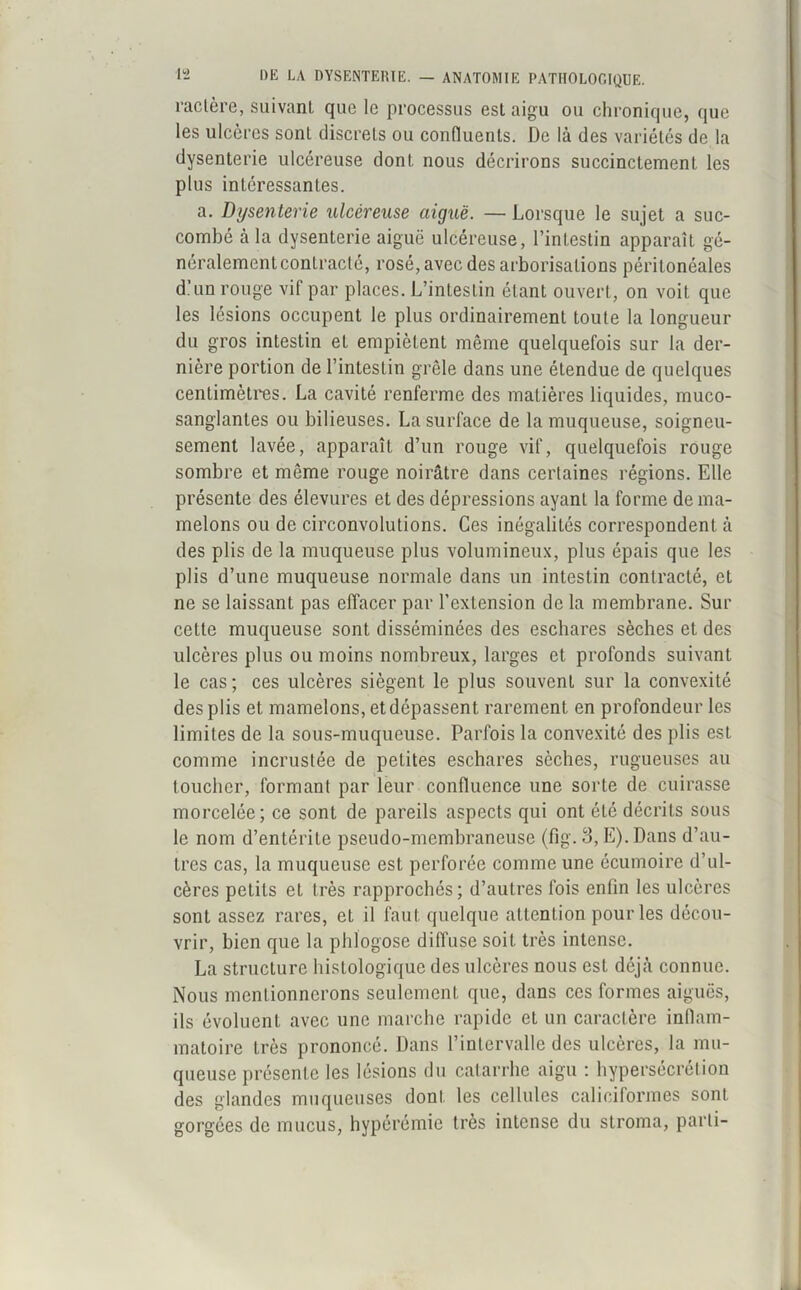 ractère, suivant que le processus est aigu ou chronique, que les ulcères sont discrets ou confluents. De là des variétés de la dysenterie ulcéreuse dont nous décrirons succinctement les plus intéressantes. a. Dysenterie ulcéreuse aiguë. — Lorsque le sujet a suc- combé à la dysenterie aiguë ulcéreuse, l’intestin apparaît gé- néralement contracté, rosé, avec des arborisations péritonéales d’un rouge vif par places. L’intestin étant ouvert, on voit que les lésions occupent le plus ordinairement toute la longueur du gros intestin et empiètent même quelquefois sur la der- nière portion de l’intestin grêle dans une étendue de quelques centimètres. La cavité renferme des matières liquides, muco- sanglantes ou bilieuses. La surface de la muqueuse, soigneu- sement lavée, apparaît d’un rouge vif, quelquefois rouge sombre et même rouge noirâtre dans certaines régions. Elle présente des élevures et des dépressions ayant la forme de ma- melons ou de circonvolutions. Ces inégalités correspondent à des plis de la muqueuse plus volumineux, plus épais que les plis d’une muqueuse normale dans un intestin contracté, et ne se laissant pas effacer par l’extension de la membrane. Sur cette muqueuse sont disséminées des eschares sèches et des ulcères plus ou moins nombreux, larges et profonds suivant le cas ; ces ulcères siègent le plus souvent sur la convexité des plis et mamelons, et dépassent rarement en profondeur les limites de la sous-muqueuse. Parfois la convexité des plis est comme incrustée de petites eschares sèches, rugueuses au toucher, formant par leur confluence une sorte de cuirasse morcelée; ce sont de pareils aspects qui ont été décrits sous le nom d’entérite pseudo-membraneuse (fîg. 3, E). Dans d’au- tres cas, la muqueuse est perforée comme une écumoire d’ul- cères petits et très rapprochés; d’autres fois enfin les ulcères sont assez rares, et il faut quelque attention pour les décou- vrir, bien que la phlogose diffuse soit très intense. La structure histologique des ulcères nous est déjà connue. Nous mentionnerons seulement que, dans ces formes aiguës, ils évoluent avec une marche rapide et un caractère inflam- matoire très prononcé. Dans l’intervalle des ulcères, la mu- queuse présente les lésions du catarrhe aigu : hypersécrétion des glandes muqueuses dont les cellules caliciformes sont gorgées de mucus, hypérémie très intense du stroma, parti-