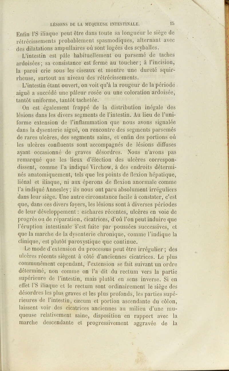 Enfin l’S iliaque peut être dans toute sa longueur le siège de rétrécissements probablement spasmodiques, alternant avec des dilatations ampullaires où sont logées des scyballes. L’intestin est pâle habituellement ou parsemé de taches ardoisées; sa consistance est ferme au toucher; à l’incision, la paroi crie sous les ciseaux et montre une dureté squir- rheuse, surtout au niveau des rétrécissements. L’intestin étant ouvert, on voit qu’à la rougeur de la période aiguë a succédé une pâleur rosée ou une coloration ardoisée, tantôt uniforme, tantôt tachetée. On est également frappé de la distribution inégale des lésions dans les divers segments de l’intestin. Au lieu de l’uni- forme extension de l’inflammation que nous avons signalée dans la dysenterie aiguë, on rencontre des segments parsemés de rares ulcères, des segments sains, et enfin des portions où les ulcères confluents sont accompagnés de lésions diffuses ayant occasionné de graves désordres. Nous n’avons pas remarqué que les lieux d’élection des ulcères correspon- dissent, comme l’a indiqué Virchow, à des endroits détermi- nés anatomiquement, tels que les points de flexion hépatique, liénal et iliaque, ni aux éperons de flexion anormale comme l’a indiqué Annesley ; ils nous ont paru absolument irréguliers dans leur siège. Une autre circonstance facile à constater, c’est que, dans ces divers foyers, les lésions sont à diverses périodes de leur développement : eschares récentes, ulcères en voie de progrèsou de réparation, cicatrices, d’où l’on peut induire que l’éruption intestinale s’est faite par poussées successives, et que la marche de la dysenterie chronique, comme l’indique la clinique, est plutôt paroxystique que continue. Le mode d’exLension du processus peut être irrégulier ; des ulcères récents siègent à côté d’anciennes cicatrices. Le plus communément cependant, l’extension se fait suivant un ordre déterminé, non comme on l’a dit du rectum vers la partie supérieure de l’intestin, mais plutôt en sens inverse. Si en effet l’S iliaque et le rectum sont ordinairement le siège des désordres les plus graves et les plus profonds, les parties supé- rieures de l’intestin, cæcum et porlion ascendante du côlon, laissenl voir des cicatrices anciennes au milieu d’une mu- queuse relativement saine, disposition en rapport avec la marche descendante et progressivement aggravée de la