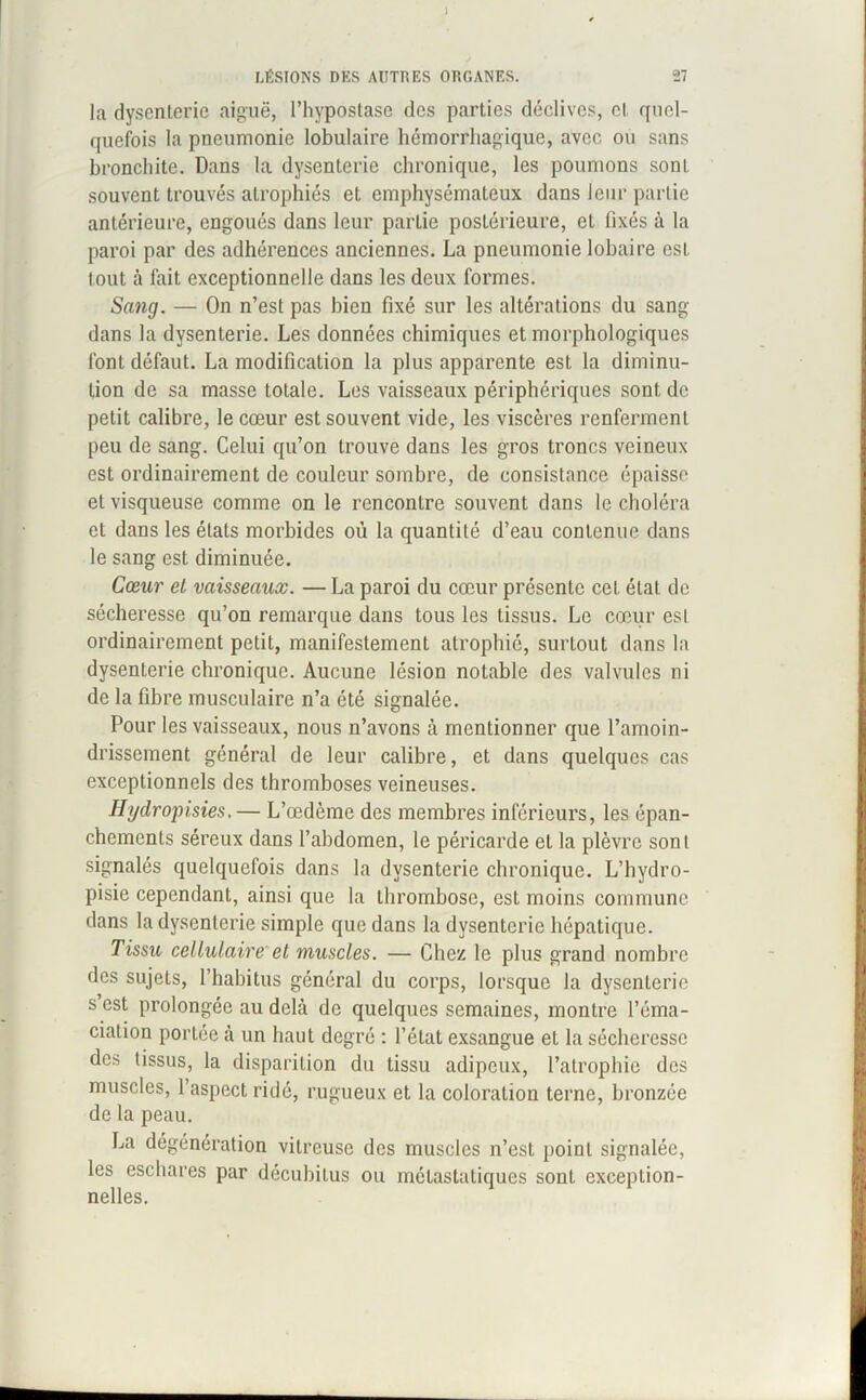 i LÉSIONS DES AUTRES ORGANES. 27 la dysenterie aiguë, l’hypostase des parties déclives, cl quel- quefois la pneumonie lobulaire hémorrhagique, avec ou sans bronchite. Dans la dysenterie chronique, les poumons sont souvent trouvés atrophiés et emphysémateux dans leur partie antérieure, engoués dans leur partie postérieure, et fixés à la paroi par des adhérences anciennes. La pneumonie lobaire est tout à fait exceptionnelle dans les deux formes. Sang. — On n’est pas bien fixé sur les altérations du sang dans la dysenterie. Les données chimiques et morphologiques font défaut. La modification la plus apparente est la diminu- tion de sa masse totale. Les vaisseaux périphériques sont de petit calibre, le cœur est souvent vide, les viscères renferment peu de sang. Celui qu’on trouve dans les gros troncs veineux est ordinairement de couleur sombre, de consistance épaisse et visqueuse comme on le rencontre souvent dans le choléra et dans les états morbides où la quantité d’eau contenue dans le sang est diminuée. Cœur et vaisseaux. — La paroi du cœur présente cet étal de sécheresse qu’on remarque dans tous les tissus. Le cœur est ordinairement petit, manifestement atrophié, surtout dans la dysenterie chronique. Aucune lésion notable des valvules ni de la fibre musculaire n’a été signalée. Pour les vaisseaux, nous n’avons à mentionner que l’amoin- drissement général de leur calibre, et dans quelques cas exceptionnels des thromboses veineuses. Hydropisies. — L’œdème des membres inférieurs, les épan- chements séreux dans l’abdomen, le péricarde et la plèvre sont signalés quelquefois dans la dysenterie chronique. L’hydro- pisie cependant, ainsi que la thrombose, est moins commune dans la dysenterie simple que dans la dysenterie hépatique. Tissu cellulaire et muscles. — Chez le plus grand nombre des sujets, l’habitus général du corps, lorsque la dysenterie s est prolongée au delà de quelques semaines, montre l’éma- ciation portée à un haut degré : l’état exsangue et la sécheresse des tissus, la disparition du tissu adipeux, l’atrophie des muscles, l’aspect ridé, rugueux et la coloration terne, bronzée de la peau. La dégénération vitreuse des muscles n’est point signalée, les eschares par décubitus ou métastatiques sont exception- nelles.