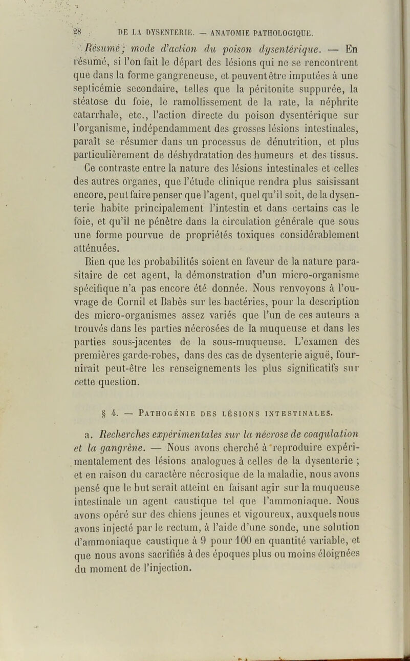 Résumé; mode d'action du foison dysentérique. — En résumé, si l’on fait le départ des lésions qui ne se rencontrent que dans la forme gangreneuse, et peuvent être imputées à une septicémie secondaire, telles que la péritonite supputée, la stéatose du foie, le ramollissement de la rate, la néphrite catarrhale, etc., l’action directe du poison dysentérique sur l’organisme, indépendamment des grosses lésions intestinales, paraît se résumer dans un processus de dénutrition, et plus particulièrement de déshydratation des humeurs et des tissus. Ce contraste entre la nature des lésions intestinales et celles des autres organes, que l’étude clinique rendra plus saisissant encore, peut faire penser que l’agent, quel qu’il soit, de la dysen- terie habite principalement l’intestin et dans certains cas le foie, et qu’il ne pénètre dans la circulation générale que sous une forme pourvue de propriétés toxiques considérablement atténuées. Bien que les probabilités soient en faveur de la nature para- sitaire de cet agent, la démonstration d’un micro-organisme spécifique n’a pas encore été donnée. Nous renvoyons à l’ou- vrage de Cornil et Babès sur les bactéries, pour la description des micro-organismes assez variés que l’un de ces auteurs a trouvés dans les parties nécrosées de la muqueuse et dans les parties sous-jacentes de la sous-muqueuse. L’examen des premières garde-robes, dans des cas de dysenterie aiguë, four- nirait peut-être les renseignements les plus significatifs sur cette question. § 4. — Patiiogénie des lésions intestinales. a. Recherches expérimentales sur la nécrose de coagulation et la gangrène. — Nous avons cherché à'reproduire expéri- mentalement des lésions analogues à celles de la dysenterie ; et en raison du caractère nécrosique de la maladie, nous avons pensé que le but serait atteint en faisant agir sur la muqueuse intestinale un agent caustique tel que l’ammoniaque. Nous avons opéré sur des chiens jeunes et vigoureux, auxquels nous avons injecté par le rectum, à l’aide d’une sonde, une solution d’ammoniaque caustique à 9 pour 100 en quantité variable, et que nous avons sacrifiés à des époques plus ou moins éloignées du moment de l’injection.