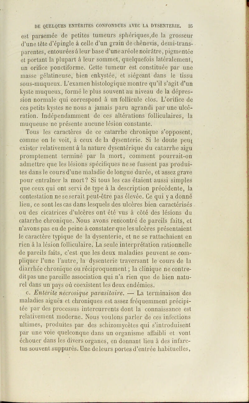 est parsemée de petites tumeurs sphériques,de la grosseur d’une tête d’épingle à celle d’un grain dechènevis, demi-trans- parentes, entouréesà leur base d’une aréole noirâtre, pigmentée et portant la plupart à leur sommet, quelquefois latéralement, un orifice ponctiforme. Cette tumeur est constituée par une masse gélatineuse, bien enkystée, et siégeant dans le tissu sous-muqueux. L’examen histologique montre qu’il s’agit d’un kyste muqueux, formé le plus souvent au niveau de la dépres- sion normale qui correspond à un follicule clos. L’orifice de ces petits kystes ne nous a jamais paru agrandi par une ulcé- ration. Indépendamment de ces altérations folliculaires, la muqueuse ne présente aucune lésion constante. Tous les caractères de ce catarrhe chronique s’opposent, comme on le voit, à ceux de la dysenterie. Si le doute peut exister relativement à la nature dysentérique du catarrhe aigu promptement terminé par la mort, comment pourrait-on admettre que les lésions spécifiques ne se fussent pas produi- tes dans le cours d’une maladie de longue durée, et assez grave pour entraîner la mort? Si tous les cas étaient aussi simples que ceux qui ont servi de type à la description précédente, la contestation ne se serait peut-être pas élevée. Ce qui y a donné lieu, ce sont les cas dans lesquels des ulcères bien caractérisés ou des cicatrices d’ulcères ont été vus à côté des lésions du catarrhe chronique. Nous avons rencontré de pareils faits, et n’avons pas eu de peine à constater que les ulcères présentaient le caractère typique de la dysenterie, et ne se rattachaient en rien à la lésion folliculaire. La seule interprétation rationnelle de pareils faits, c’est que les deux maladies peuvent se com- pliquer l’une l’autre, la dysenterie traversant le cours de la diarrhée chronique ou réciproquement ; la clinique ne contre- dit pas une pareille association qui n’a rien que de bien natu- rel dans un pays où coexistent les deux endémies. c. Entérite nécrosique parasitaire. — La terminaison des maladies aiguës et chroniques est assez fréquemment précipi- tée par des processus intercurrents dont la connaissance est relativement moderne. Nous voulons parler de ces infections ultimes, produites par des schizomycèles qui s’introduisent par une voie quelconque dans un organisme affaibli et vont échouer dans les divers organes, en donnant lieu à des infarc- tus souvent suppurés. Une deleurs portes d’entrée habituelles.