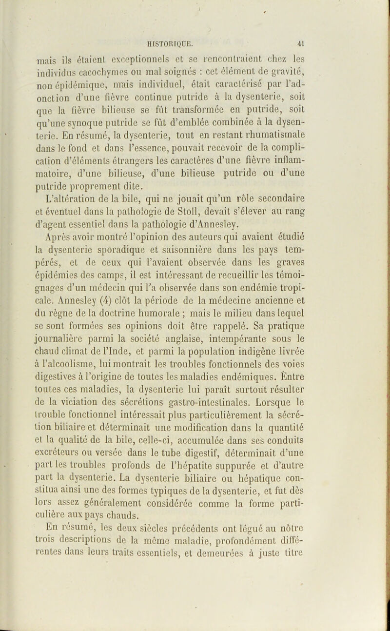 HISTORIQUE. 41 mais ils étaient exceptionnels et se rencontraient chez les individus cacochymes ou mal soignés : cet élément de gravité, non épidémique, mais individuel, était caractérisé par l’ad- onction d’une fièvre continue putride à la dysenterie, soit que la fièvre bilieuse se fût transformée en putride, soit qu’une svnoque putride se fut d’emblée combinée à la dysen- terie. En résumé, la dysenterie, tout en restant rhumatismale dans le fond et dans l’essence, pouvait recevoir de la compli- cation d’éléments étrangers les caractères d’une fièvre inflam- matoire, d’une bilieuse, d’une bilieuse putride ou d’une putride proprement dite. L’altération de la bile, qui ne jouait qu’un rôle secondaire et éventuel dans la pathologie de Stoll, devait s’élever au rang d’agent essentiel dans la pathologie d’Annesley. Après avoir montré l’opinion des auteurs qui avaient étudié la dysenterie sporadique et saisonnière dans les pays tem- pérés, et de ceux qui l’avaient observée dans les graves épidémies des camps, il est intéressant de recueillir les témoi- gnages d’un médecin qui l’a observée dans son endémie tropi- cale. Annesley (4) clôt la période de la médecine ancienne et du règne de la doctrine humorale ; mais le milieu dans lequel se sont formées ses opinions doit être rappelé. Sa pratique journalière parmi la société anglaise, intempérante sous le chaud climat de l’Inde, et parmi la population indigène livrée à l’alcoolisme, lui montrait les troubles fonctionnels des voies digestives à l’origine de toutes les maladies endémiques. Entre toutes ces maladies, la dysenterie lui paraît surtout résulter de la viciation des sécrétions gastro-intestinales. Lorsque le trouble fonctionnel intéressait plus particulièrement la sécré- tion biliaire et déterminait une modification dans la quantité et la qualité de la bile, celle-ci, accumulée dans ses conduits excréteurs ou versée dans le tube digestif, déterminait d’une part les troubles profonds de l’hépatite suppurée et d’autre part la dysenterie. La dysenterie biliaire ou hépatique con- stitua ainsi une des formes typiques de la dysenterie, et fut dès lors assez généralement considérée comme la forme parti- culière aux pays chauds. En résumé, les deux siècles précédents ont légué au nôtre trois descriptions de la même maladie, profondément diffé- rentes dans leurs traits essentiels, et demeurées à juste titre