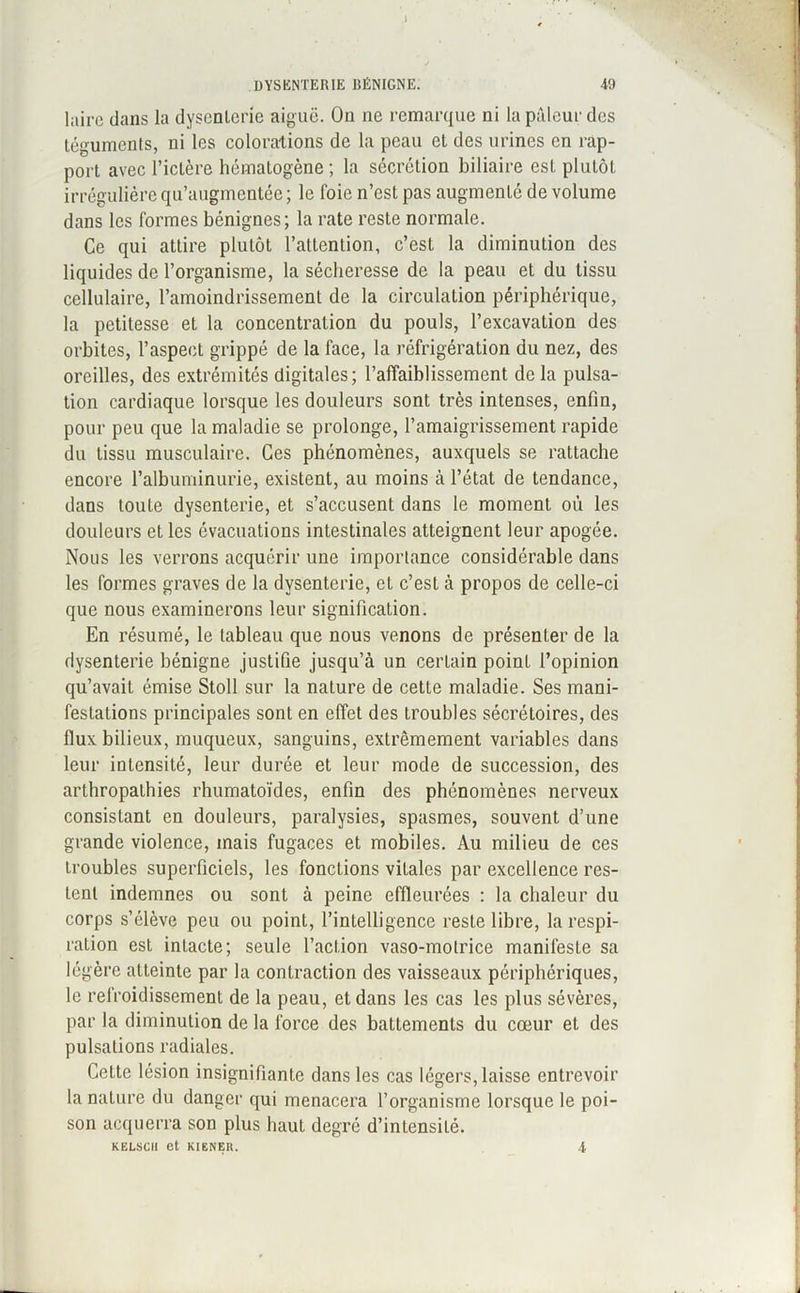 1 DYSENTERIE BÉNIGNE. 49 laire dans la dysenterie aiguë. On ne remarque ni la pâleur des téguments, ni les colorations de la peau et des urines en rap- port avec l’ictère hématogène ; la sécrétion biliaire est plutôt irrégulière qu’augmentée ; le foie n’est pas augmenté de volume dans les formes bénignes; la rate reste normale. Ce qui attire plutôt l’attention, c’est la diminution des liquides de l’organisme, la sécheresse de la peau et du tissu cellulaire, l’amoindrissement de la circulation périphérique, la petitesse et la concentration du pouls, l’excavation des orbites, l’aspect grippé de la face, la réfrigération du nez, des oreilles, des extrémités digitales; l’affaiblissement de la pulsa- tion cardiaque lorsque les douleurs sont très intenses, enfin, pour peu que la maladie se prolonge, l’amaigrissement rapide du tissu musculaire. Ces phénomènes, auxquels se rattache encore l'albuminurie, existent, au moins à l’état de tendance, dans toute dysenterie, et s’accusent dans le moment où les douleurs et les évacuations intestinales atteignent leur apogée. Nous les verrons acquérir une importance considérable dans les formes graves de la dysenterie, et c’est à propos de celle-ci que nous examinerons leur signification. En résumé, le tableau que nous venons de présenter de la dysenterie bénigne justifie jusqu’à un certain point l’opinion qu’avait émise Stoll sur la nature de cette maladie. Ses mani- festations principales sont en effet des troubles sécrétoires, des flux bilieux, muqueux, sanguins, extrêmement variables dans leur intensité, leur durée et leur mode de succession, des arthropalhies rhumatoïdes, enfin des phénomènes nerveux consistant en douleurs, paralysies, spasmes, souvent d’une grande violence, mais fugaces et mobiles. Au milieu de ces troubles superficiels, les fonctions vitales par excellence res- tent indemnes ou sont à peine effleurées : la chaleur du corps s’élève peu ou point, l’intelligence reste libre, la respi- ration est intacte; seule l’action vaso-motrice manifeste sa légère atteinte par la contraction des vaisseaux périphériques, le refroidissement de la peau, et dans les cas les plus sévères, par la diminution de la force des battements du cœur et des pulsations radiales. Cette lésion insignifiante dans les cas légers, laisse entrevoir la nature du danger qui menacera l’organisme lorsque le poi- son acquerra son plus haut degré d’intensité. KELSCH et KIENER. •t