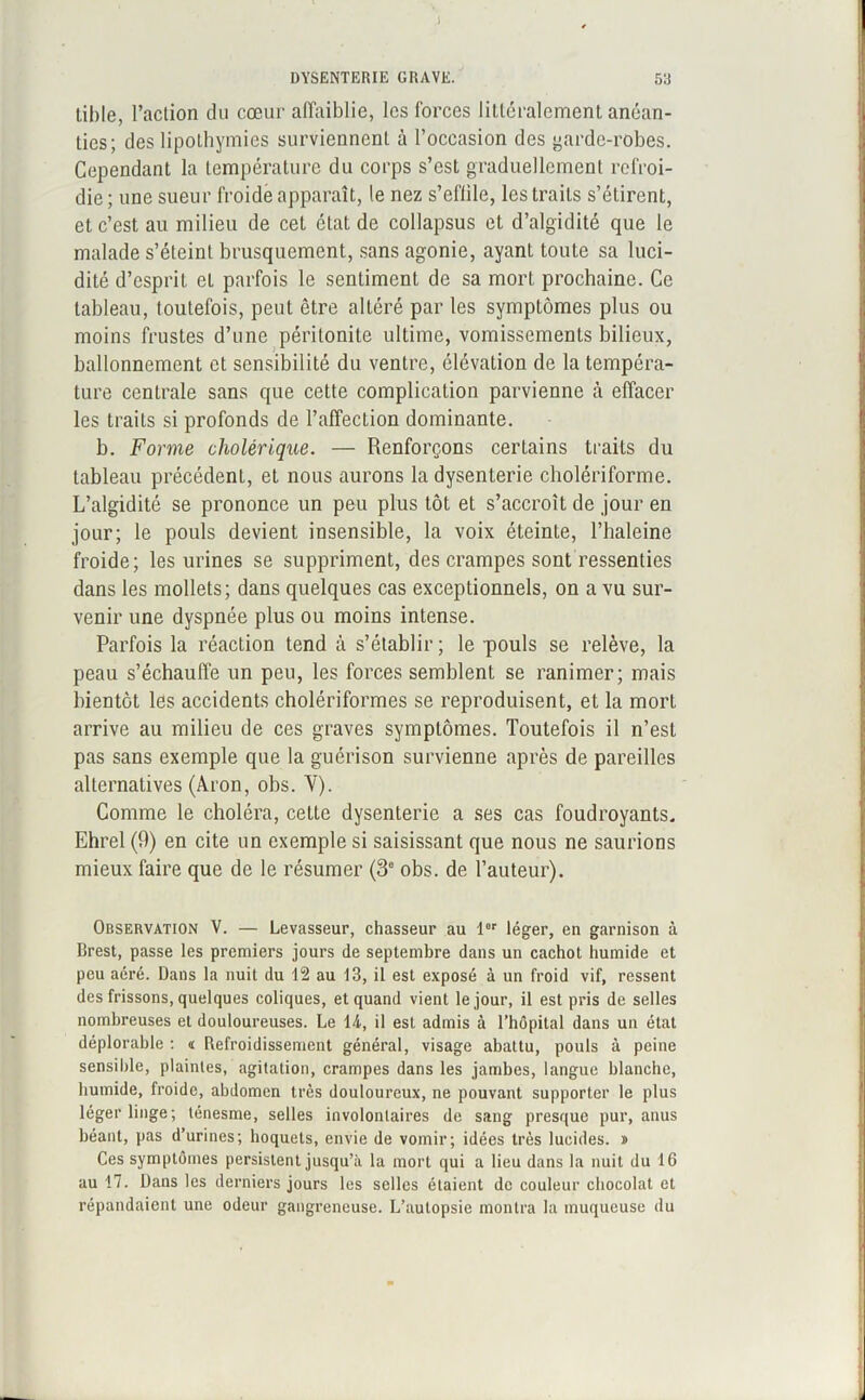 lible, l’action du cœur affaiblie, les forces littéralement anéan- ties; des lipothymies surviennent à l’occasion des garde-robes. Cependant la température du corps s’est graduellement refroi- die ; une sueur froide apparaît, le nez s’effile, les traits s’étirent, et c’est au milieu de cet état de collapsus et d’algidité que le malade s’éteint brusquement, sans agonie, ayant toute sa luci- dité d’esprit et parfois le sentiment de sa morL prochaine. Ce tableau, toutefois, peut être altéré par les symptômes plus ou moins frustes d’une péritonite ultime, vomissements bilieux, ballonnement et sensibilité du ventre, élévation de la tempéra- ture centrale sans que cette complication parvienne à effacer les traits si profonds de l’affection dominante. b. Forme cholérique. — Renforçons certains traits du tableau précédent, et nous aurons la dysenterie cholériforme. L’algidité se prononce un peu plus tôt et s’accroît de jour en jour; le pouls devient insensible, la voix éteinte, l’haleine froide; les urines se suppriment, des crampes sont ressenties dans les mollets; dans quelques cas exceptionnels, on a vu sur- venir une dyspnée plus ou moins intense. Parfois la réaction tend à s’établir ; le pouls se relève, la peau s’échauffe un peu, les forces semblent se ranimer; mais bientôt les accidents cholériformes se reproduisent, et la mort arrive au milieu de ces graves symptômes. Toutefois il n’est pas sans exemple que la guérison survienne après de pareilles alternatives (Aron, obs. Y). Comme le choléra, cette dysenterie a ses cas foudroyants* Ehrel (9) en cite un exemple si saisissant que nous ne saurions mieux faire que de le résumer (3e obs. de l’auteur). Observation V. — Levasseur, chasseur au l8r léger, en garnison à Brest, passe les premiers jours de septembre dans un cachot humide et peu aéré. Dans la nuit du 12 au 13, il est exposé à un froid vif, ressent des frissons, quelques coliques, et quand vient le jour, il est pris de selles nombreuses et douloureuses. Le 14, il est admis à l’hôpital dans un état déplorable : « Refroidissement général, visage abattu, pouls à peine sensible, plaintes, agitation, crampes dans les jambes, langue blanche, humide, froide, abdomen très douloureux, ne pouvant supporter le plus léger linge; ténesme, selles involontaires de sang presque pur, anus béant, pas d’urines; hoquets, envie de vomir; idées très lucides. » Ces symptômes persistent jusqu’à la mort qui a lieu dans la nuit du 16 au 17. Dans les derniers jours les selles étaient de couleur chocolat et répandaient une odeur gangreneuse. L’autopsie montra la muqueuse du