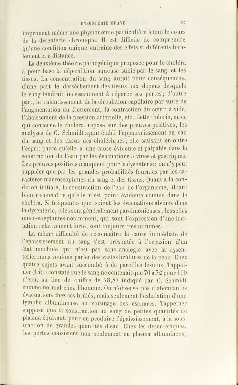 » DYSENTERIE GRAVE. 57 impriment même une physionomie particulière à tout le cours de la dysenterie chronique. Il est difficile de comprendre qu’une condition unique entraîne des effets si différents loca- lement et à distance. La deuxième théorie pathogénique proposée pour le choléra a pour base la déperdition aqueuse subie par le sang et les tissus. La concentration du sang aurait pour conséquences, d’une part le dessèchement des tissus aux dépens desquels le sang tendrait incessamment à réparer ses perles; d’autre part, le ralentissement de la circulation capillaire par suite de l’augmentation du frottement, la contraction du cœur à vide, l’abaissement de la pression artérielle, etc. Cette théorie, en ce qui concerne le choléra, repose sur des preuves positives, les analyses de C. Schmidt ayant établi l’appauvrissement en eau du sang et des tissus des cholériques; elle satisfait en outre l’esprit parce qu’elle a une cause évidente et palpable dans la soustraction de l’eau par les évacuations alvines et gastriques. Les preuves positives manquent pour la dysenterie; on n’y peut suppléer que par les grandes probabilités fournies par les ca- ractères macroscopiques du sang et des tissus. Quant à la con- dition initiale, la soustraction de l’eau de l’organisme, il faut bien reconnaître qu’elle n’est point évidente comme dans le choléra. Si fréquentes que soient les évacuations alvines dans la dysenterie, elles sont généralement parcimonieuses; les selles muco-sanglantes notamment, qui sont l’expression d’une irri- tation relativement forte, sont toujours très minimes. La même difficulté de reconnaître la cause immédiate de l’épaississement du sang s’est présentée à l’occasion d’un état morbide qui n’est pas sans analogie avec la dysen- terie, nous voulons parler des vastes brûlures de la peau. Chez quatre sujets ayant succombé à de pareilles lésions, Tappei- ner (14) a constaté que le sang ne contenait que 70 à 74 pour 100 d’eau, au lieu du chiffre de 78,87 indiqué par C. Schmidt comme normal chez l’homme. On n’observe pas d’abondantes évacuations chez ces brûlés, mais seulement l’exhalation d’une lymphe albumineuse au voisinage des eschares. Tappeiner suppose que la soustraction au sang de petites quantités de plasma équivaut, pour en produire l’épaississement, à la sous- traction de grandes quantités d’eau. Chez les dysentériques, les perles consistent non seulement en plasma albumineux,