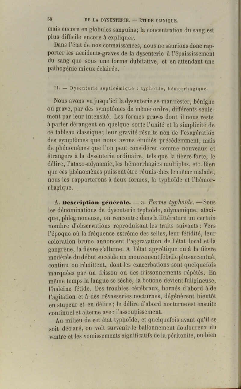 mais encore en globules sanguins; la concentration du sang est plus difficile encore à expliquer. Dans l’état de nos connaissances, nous ne saurions donc rap- porter les accidents-graves de la dysenterie à l’épaississement du sang que sous une forme dubitative, et en attendant une pathogénie mieux éclairée. II. — Dysenterie septicémique : typhoïde, hémorrhagique. Nous avons vu jusqu’ici la dysenterie se manifester, bénigne ou grave, par des symptômes de même ordre, différents seule- ment par leur intensité. Les formes graves dont il nous reste à parler dérangent en quelque sorte l’unité et la simplicité de ce tableau classique; leur gravité résulte non de l’exagération des symptômes que nous avons étudiés précédemment, mais de phénomènes que l’on peut considérer comme nouveaux et étrangers à la dysenterie ordinaire, tels que la fièvre forte, le délire, l’ataxo-adynamie, les hémorrhagies multiples, etc. Bien que ces phénomènes puissent être réunis chez le même malade, nous les rapporterons à deux formes, la typhoïde et l’hémor- rhagique. A. Description générale. — a. Forme typhoïde.—Sous les dénominations de dysenterie typhoïde, adynamique, ataxi- que, phlegmoneuse, on rencontre dans la littérature un certain nombre d’observations reproduisant les traits suivants : Vers l’époque où la fréquence extrême des selles, leur fétidité, leur coloration brune annoncent l’aggravation de l’état local et la gangrène, la fièvre s’allume. A l’état apyrétique ou à la fièvre modérée du début succède un mouvement fébrile plus accentué, continu ou rémittenL, dont les exacerbations sont quelquefois marquées par un frisson ou des frissonnements répétés. En même temps la langue se sèche, la bouche devient fuligineuse, l’haleine fétide. Des troubles cérébraux, bornés d’abord h de l’agitation et à des rêvasseries nocturnes, dégénèrent bientôt en stupeur et en délire; le délire d’abord nocturne est ensuite continuel et alterne avec l’assoupissement. Au milieu de cet état typhoïde, et quelquefois avant qu’il se soit déclaré, on voit survenir le ballonnement douloureux du ventre et les vomissements significatifs de la péritonite, ou bien