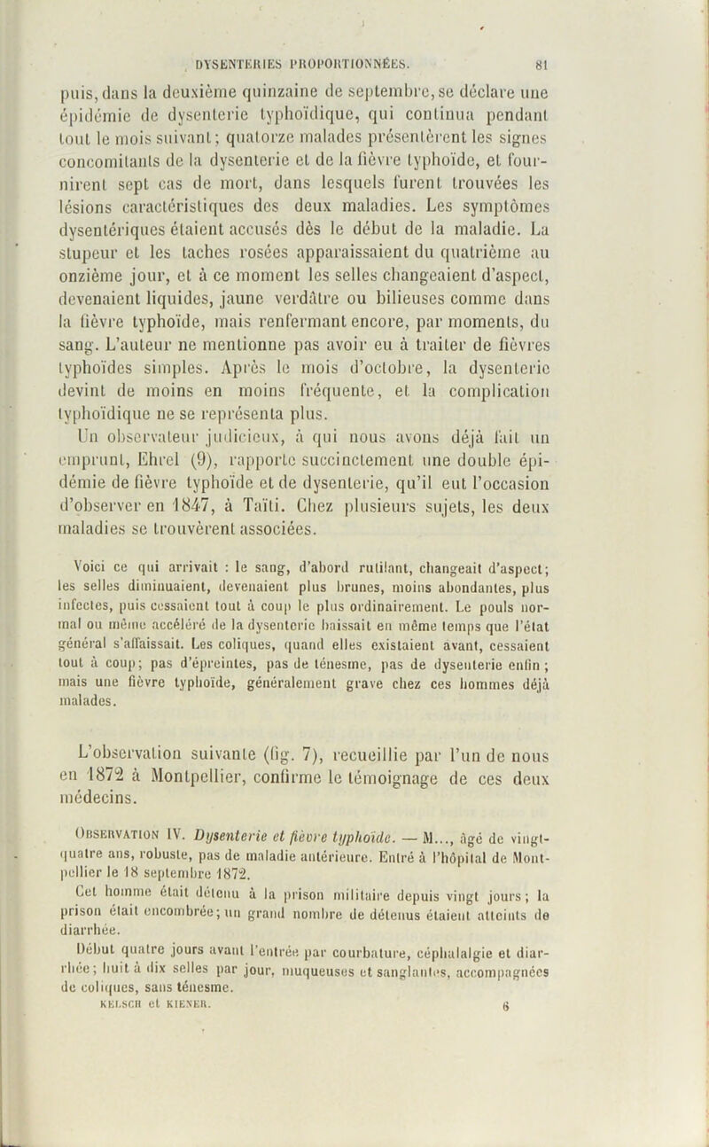 puis, dans la deuxième quinzaine de septembre, se déclare une épidémie de dysenterie typhoïdique, qui continua pendant tout le mois suivant ; quatorze malades présentèrent les signes concomitants de la dysenterie et de la fièvre typhoïde, et four- nirent sept cas de mort, dans lesquels furent trouvées les lésions caractéristiques des deux maladies. Les symptômes dysentériques étaient accusés dès le début de la maladie. La stupeur et les taches rosées apparaissaient du quatrième au onzième jour, et à ce moment les selles changeaient d’aspect, devenaient liquides, jaune verdâtre ou bilieuses comme dans la fièvre typhoïde, mais renfermant encore, par moments, du sang. L’auteur ne mentionne pas avoir eu à traiter de fièvres typhoïdes simples. Après le mois d’octobre, la dysenterie devint de moins en moins fréquente, et la complication typhoïdique ne se représenta plus. Un observateur judicieux, à qui nous avons déjà lait un emprunt, Ehrel (9), rapporte succinctement une double épi- démie de fièvre typhoïde et de dysenterie, qu’il eut l’occasion d’observer en 1847, à Taïli. Chez plusieurs sujets, les deux maladies se trouvèrent associées. Voici ce qui arrivait : le sang, d’abord rutilant, changeait d’aspect; les selles diminuaient, devenaient plus brunes, moins abondantes, plus infectes, puis cessaient tout à coup le plus ordinairement. Le pouls nor- mal ou même accéléré île la dysenterie baissait en même temps que l’état général s’affaissait. Les coliques, quand elles existaient avant, cessaient tout à coup; pas d’épreintes, pas de ténesme, pas de dysenterie enfin; mais une fièvre typhoïde, généralement grave chez ces hommes déjà malades. L’observation suivante (hg. 7), recueillie par l’un de nous en 1872 à Montpellier, confirme le témoignage de ces deux médecins. Observation IV. Dysenterie et lièvre typhoïde. — M..., âgé de vingt- quatre ans, robuste, pas de maladie antérieure. Entré à l'hôpital de Mont- pellier le 18 septembre 1872. Let homme était détenu à la prison militaire depuis vingt jours; la prison était encombrée; un grand nombre de détenus étaient atteints île diarrhée. Début quatre jours avant l’entrée par courbature, céphalalgie et diar- rhée; huit à dix selles par jour, muqueuses et sanglantes, accompagnées de coliques, sans ténesme. KEI.SCH et KIENER. (J