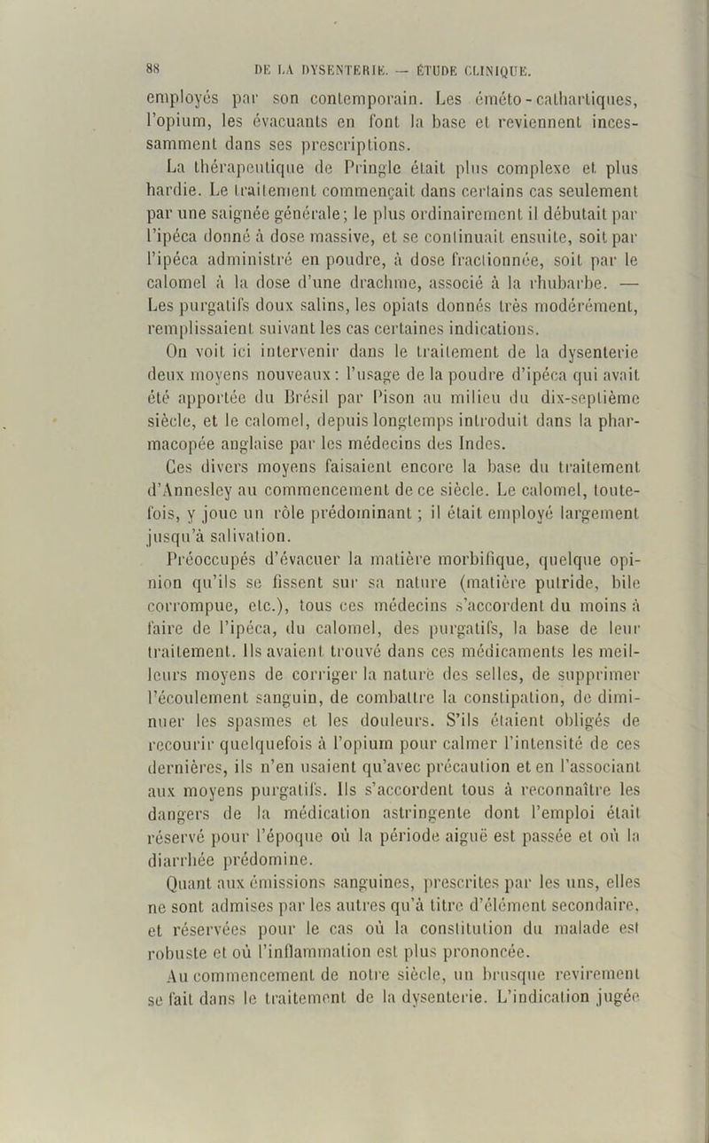 employés par son contemporain. Les éméto - cathartiques, l’opium, les évacuants en font la base et reviennent inces- samment dans ses prescriptions. La thérapeutique de Pringle était plus complexe et plus hardie. Le traitement commençait dans certains cas seulement par une saignée générale; le plus ordinairement il débutait par l’ipéca donné à dose massive, et se continuait ensuite, soit par l’ipéca administré en poudre, à dose fractionnée, soit par le calomel à la dose d’une drachme, associé à la rhubarbe. — Les purgatifs doux salins, les opiats donnés très modérément, remplissaient suivant les cas certaines indications. On voit ici intervenir dans le traitement de la dysenterie deux moyens nouveaux : l’usage de la poudre d’ipéca qui avait été apportée du Brésil par Bison au milieu du dix-septième siècle, et le calomel, depuis longtemps introduit dans la phar- macopée anglaise par les médecins des Indes. Ces divers moyens faisaient encore la base du traitement d’Anncsley au commencement de ce siècle. Le calomel, toute- fois, y joue un rôle prédominant ; il était employé largement jusqu’à salivation. Préoccupés d’évacuer la matière morbifique, quelque opi- nion qu’ils se fissent sur sa nature (matière putride, bile corrompue, etc.), tous ces médecins s’accordent du moins à faire de l’ipéca, du calomel, des purgatifs, la base de leur traitement. Ils avaient trouvé dans ces médicaments les meil- leurs moyens de corriger la nature des selles, de supprimer l’écoulement sanguin, de combattre la constipation, de dimi- nuer les spasmes et les douleurs. S’ils étaient obligés de recourir quelquefois à l’opium pour calmer l’intensité de ces dernières, ils n’en usaient qu’avec précaution et en l’associant aux moyens purgatifs. Ils s’accordent tous à reconnaître les dangers de la médication astringente dont l’emploi était réservé pour l’époque où la période aiguë est passée et où la diarrhée prédomine. Quant aux émissions sanguines, prescrites par les uns, elles ne sont admises par les autres qu’à titre d’élément secondaire, et réservées pour le cas où la constitution du malade est robuste et où l’inflammation est plus prononcée. Au commencement de notre siècle, un brusque revirement se fait dans le traitement de la dysenterie. L’indication jugée