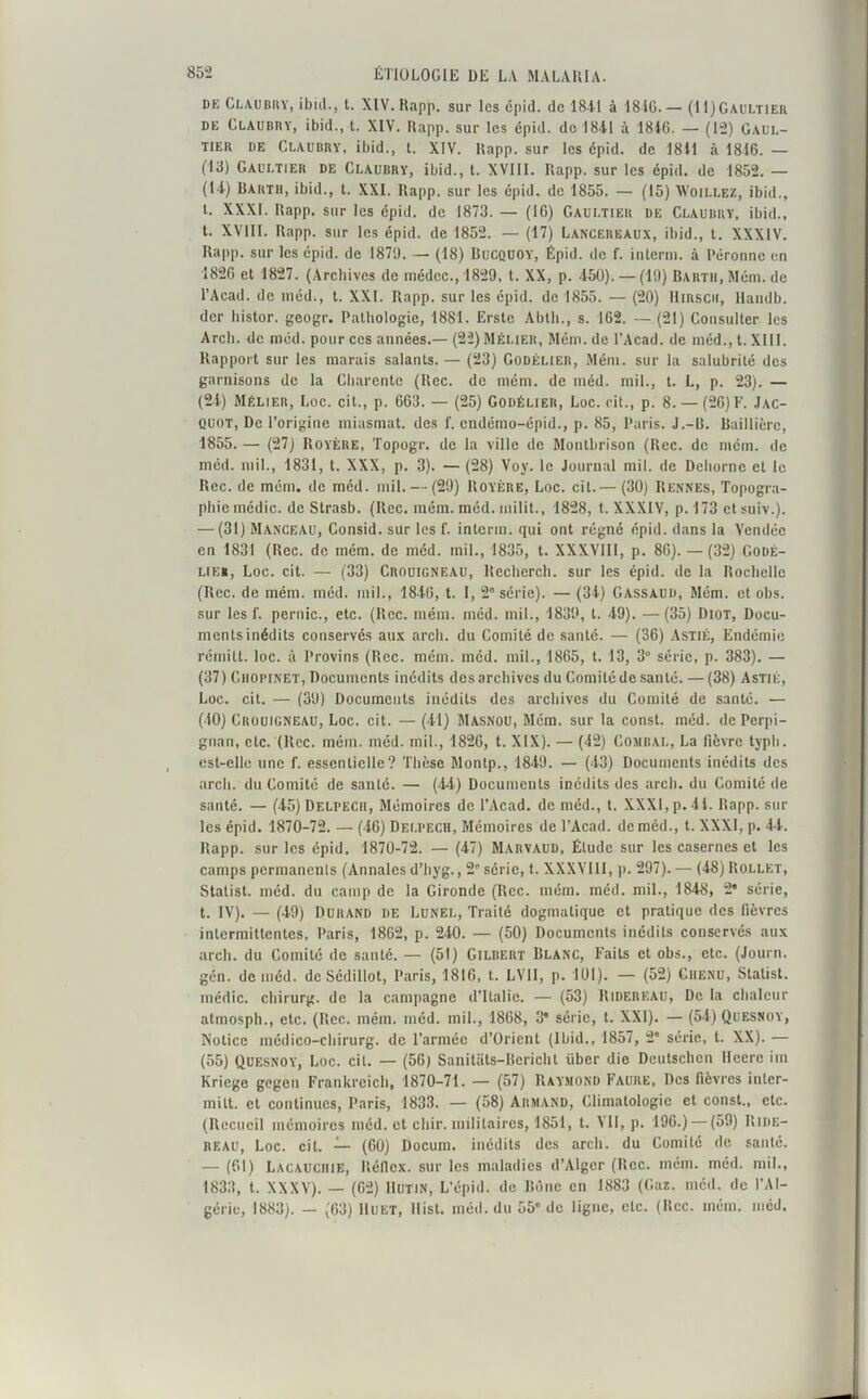 de Claubry, ibid., t. XIV. Rapp. sur les epid. de 1841 à 184G. — (U)Gaultier de Claubry, ibid., t. XIV. Rapp. sur les épid. de 1841 à 1846. — (12) Gaul- tier de Claubry, ibid., t. XIV. Rapp. sur les epid. de 1841 à 1816. — (13) Gaultier de Claubry, ibid., t. XVIII. Rapp. sur les épid. de 1852. — (14) Barth, ibid., t. XXI. Rapp. sur les épid. de 1855. — (15) Woillez, ibid., t. XXXI. Rapp. sur les épid. de 1873. — (16) Gaultier de Claubry, ibid., t. XVIII. Rapp. sur les épid. de 1852. — (17) Lancerkaux, ibid., t. XXXIV. Rapp. sur les épid. de 1879. — (18) Bucquoy, Épid. de f. interm. à Péronne en 1826 et 1827. (Archives de médcc., 1829, t. XX, p. 450). — (19) Bartii, Muni, de l’Acad. de méd., t. XXI. Rapp. sur les épid. de 1855. — (20) IIirscii, Handb. der liistor. geogr. Pathologie, 1881. Erste Abth., s. 162. — (21) Consulter les Arch. de méd. pour ces années.— (22)MÉlier, Muni, de l’Acad. de méd., t. XIII. Rapport sur les marais salants. — (23) Godélier, Mém. sur la salubrité des garnisons de la Charente (liée, de mém. de méd. mil., t. L, p. 23). — (24) Mélier, Loc. ci t., p. 663. — (25) Godélier, Loc. rit., p. 8. — (26) F. Jac- quot, De l’origine miasmat. des f. endémo-épid., p. 85, Paris. J.-R. Baillière, 1855. — (27) Royère, Topogr. de la ville de Montbrison (Rec. de mém. de méd. mil., 1831, t. XXX, p. 3). — (28) Voy. le Journal mil. de Dehorne et le Rec.de mém. de méd. mil. — (29) Royère, Loc. cit.— (30) Rennes, Topogra- phie médic. de Strasb. (Rec. mém. méd. milit., 1828, t. XXXIV, p. 173 et suiv.). — (31) Manceau, Consid. sur les f. interm. qui ont régné épid. dans la Vendée en 1831 (Rec. de mém. de méd. mil., 1835, t. XXXVIII, p. 86). — (32) Godé- lieu, Loc. cit. — (33) Crouigneau, Recherch. sur les épid. de la Rochelle (Rec. de mém. méd. mil., 1846, t. I, 2° série). — (34) Gassaud, Mém. et obs. sur les f. pernic., etc. (Rec. mém. méd. mil., 1839, l. 49). —(35) Diot, Docu- ments inédits conservés aux arch. du Comité de santé. — (36) Astié, Endémie rémitt. loc. à Provins (Rec. mém. méd. mil., 1865, t. 13, 3° série, p. 383). — (37) Chopinet, Documents inédits des archives du Comité de santé. — (38) Astié, Loc. cit. — (39) Documents inédits des archives du Comité de santé. — (40) Crouigneau, Loc. cit. — (41) Masnou, Mém. sur la const. méd. de Perpi- gnan, etc. (Rec. mém. méd. mil., 1826, t. XIX). — (42) Combal, La fièvre typli. est-elle une f. essentielle? Thèse Montp., 1849. — (43) Documents inédits des arch. du Comité de santé. — (44) Documents inédits des arch. du Comité de santé. — (45) Delpech, Mémoires de l’Acad. de méd., t. XXXI, p. 44. Rapp. sur les épid. 1870-72. — (46) Delpech, Mémoires de l’Acad. de méd., t. XXXI, p. 44. Rapp. sur les épid. 1870-72. — (47) Marvaud, Étude sur les casernes et les camps permanents (Annales d’hyg., 2° série, t. XXXVIII, p. 297). — (48) Rollet, Statist. méd. du camp de la Gironde (Rec. mém. méd. mil., 1848, 2* série, t. IV). — (49) Durand de Lunel, Traité dogmatique et pratique des fièvres intermittentes, Paris, 1862, p. 240. — (50) Documents inédits conservés aux arch. du Comité de santé. — (51) Gilbert Blanc, Faits et obs., etc. (Journ. gén. de méd. de Sédillot, Paris, 1816, t. LV11, p. 101). — (52) Chenu, Statist. médic. chirurg. de la campagne d’Italie. — (53) Ridereau, De la chaleur atmosph., etc. (Rec. mém. méd. mil., 1868, 3' série, t. XXI). — (54) Quesnoy, Notice médico-chirurg. de l’armée d’Orient (Ibid., 1857, 2 série, t. XX). — (55) Quesnoy, Loc. cit. — (56) Sanitats-Bcricht über die Deutschcn Heerc iin Kriege gegen Frankrcich, 1870-71. — (57) Raymond Faure, Des fièvres inter- milt. et continues, Paris, 1833. — (58) Armand, Climatologie et const., etc. (Recueil mémoires méd. et chir. militaires, 1851, t. VII, p. 196.) — (59) Ride- reau, Loc. cit. — (60) Docum. inédits des arch. du Comité de santé. — (61) Lacauciiie, Réficx. sur les maladies d’Alger (Rec. mém. méd. mil., 1833, t. XXXV). — (62) IIutin, L’épid. de Bône en 1883 (Gaz. méd. de l'Al- gérie, 1883). — (63) Huet, llist. méd. du 55° de ligne, etc. (Rec. mém. méd.