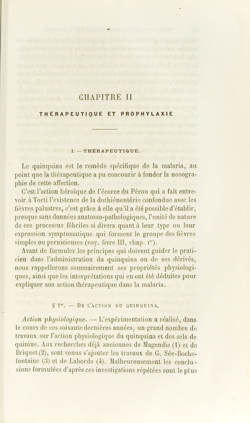 CHAPITRE II THÉRAPEUTIQUE ET PROPHYLAXIE I. — THÉRAPEUTIQUE. Le quinquina est le remède spécifique de la malaria, au point que la thérapeutique a pu concourir à fonder la nosogra- phie de cette affection. C’est l’action héroïque de l’écorce du Pérou qui a fait entre- voir à Torti l’existence de la dothiénentérie confondue avec les fièvres palustres, c’est grâce à elle qu’il a été possible d’établir, presque sans données anatomo-pathologiques, l’unité de nature de ces processus fébriles si divers quant à leur type ou leur expression symptomatique qui forment le groupe des fièvres simples ou pernicieuses (voy. livre III, chap. ier). Avant de formuler les principes qui doivent guider le prati- cien dans l’administration du quinquina ou de ses dérivés, nous rappellerons sommairement ses propriétés physiologi- ques, ainsi que les interprétations qui en ont été déduites pour expliquer son action thérapeutique dans la malaria. § I‘r. — De l’action du quinquina. Action physiologique. — L’expérimentation a réalisé, dans le cours de ces soixante dernières années, un grand nombre de travaux sur l’action physiologique du quinquina et des sels de quinine. Aux recherches déjà anciennes de Magendie (!) et de Briquet (2), sont venus s’ajouter les travaux de G. Sée-Boche- fontaine (d) et de Laborde (4). Malheureusement les conclu- sions formulées d’après ces investigations répétées sont le pl us