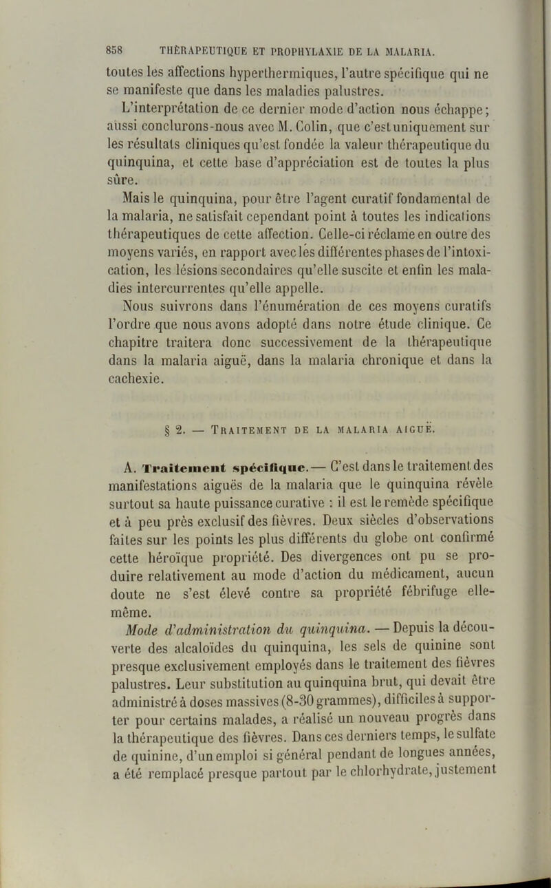 toutes les affections hyperthermiques, l’autre spécifique qui ne se manifeste que dans les maladies palustres. L’interprétation de ce dernier mode d’action nous échappe; aussi conclurons-nous avec M. Colin, que c’estuniquemenl sur les résultats cliniques qu’est fondée la valeur thérapeutique du quinquina, et cette hase d’appréciation est de toutes la plus sûre. Mais le quinquina, pour être l’agent curatif fondamental de la malaria, ne satisfait cependant point à toutes les indications thérapeutiques de cette affection. Celle-ci réclame en outre des moyens variés, en rapport avec les difiércntes phases de l’intoxi- cation, les lésions secondaires qu’elle suscite et enfin les mala- dies intercurrentes qu’elle appelle. Nous suivrons dans l’énumération de ces moyens curatifs l’ordre que nous avons adopté dans notre étude clinique. Ce chapitre traitera donc successivement de la thérapeutique dans la malaria aiguë, dans la malaria chronique et dans la cachexie. § 2. — Traitement de la malaria aiguë. A. Traitement spécifique.— C’est dans le traitement des manifestations aiguës de la malaria que le quinquina révèle surtout sa haute puissance curative : il est le remède spécifique et à peu près exclusif des fièvres. Deux siècles d’observations faites sur les points les plus différents du globe ont confirmé cette héroïque propriété. Des divergences ont pu se pro- duire relativement au mode d’action du médicament, aucun doute ne s’est élevé contre sa propriété fébrifuge elle- même. Mode d’administration du quinquina. — Depuis la décou- verte des alcaloïdes du quinquina, les sels de quinine sont presque exclusivement employés dans le traitement des fièvres palustres. Leur substitution au quinquina brut, qui devait être administré à doses massives (8-30 grammes), difficiles à suppor- ter pour certains malades, a réalisé un nouveau progrès dans la thérapeutique des fièvres. Dans ces derniers temps, le sulfate de quinine, d’un emploi si général pendant de longues années, a été remplacé presque partout par le chlorhydrate, justement