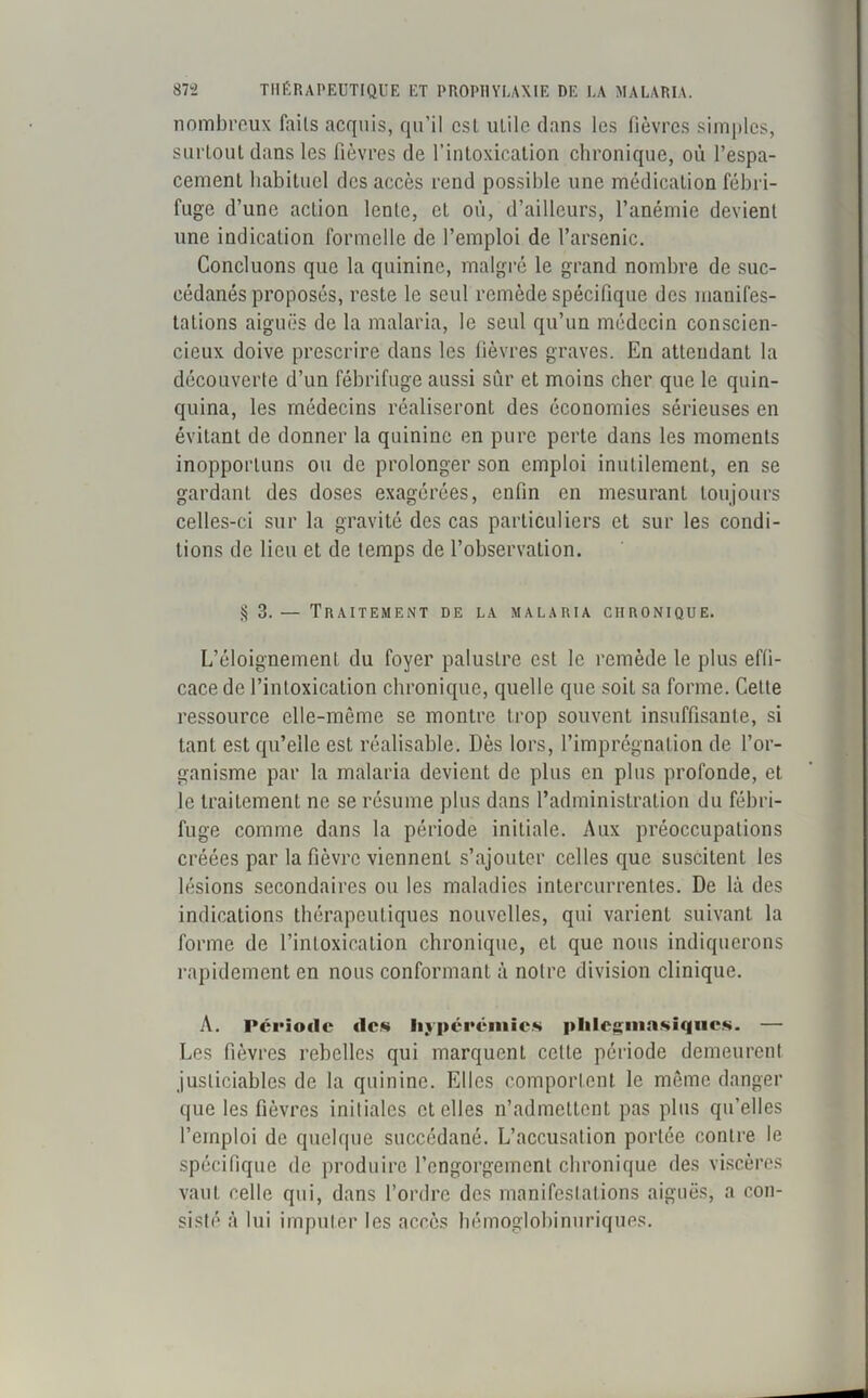 nombreux faits acquis, qu'il csl utile dans les fièvres simples, surtout dans les fièvres de l’intoxication chronique, où l’espa- cement habituel des accès rend possible une médication fébri- fuge d’une action lente, et où, d’ailleurs, l’anémie devient une indication formelle de l’emploi de l’arsenic. Concluons que la quinine, malgré le grand nombre de suc- cédanés proposés, reste le seul remède spécifique des manifes- tations aiguës de la malaria, le seul qu’un médecin conscien- cieux doive prescrire dans les fièvres graves. En attendant la découverte d’un fébrifuge aussi sûr et moins cher que le quin- quina, les médecins réaliseront des économies sérieuses en évitant de donner la quinine en pure perte dans les moments inopportuns ou de prolonger son emploi inutilement, en se gardant des doses exagérées, enfin en mesurant toujours celles-ci sur la gravité des cas particuliers et sur les condi- tions de lieu et de temps de l’observation. S 3. — Traitement de la malaria chronique. L’éloignement du foyer palustre est le remède le plus effi- cace de l’intoxication chronique, quelle que soit sa forme. Cette ressource elle-même se montre trop souvent insuffisante, si tant est qu’elle est réalisable. Dès lors, l’imprégnation de l’or- ganisme par la malaria devient de plus en plus profonde, et le traitement ne se résume plus dans l’administration du fébri- fuge comme dans la période initiale. Aux préoccupations créées par la fièvre viennent s’ajouter celles que suscitent les lésions secondaires ou les maladies intercurrentes. De là des indications thérapeutiques nouvelles, qui varient suivant la forme de l’intoxication chronique, et que nous indiquerons rapidement en nous conformant à notre division clinique. A. Période «les hyperémies plilegmasiqucs. — Les fièvres rebelles qui marquent celle période demeurent justiciables de la quinine. Elles comportent le même danger que les fièvres initiales et elles n’admettent pas plus qu’elles l’emploi de quelque succédané. L’accusation portée contre, le spécifique de produire l’engorgement chronique des viscères vaut celle qui, dans l’ordre des manifestations aiguës, a con- sisté à lui imputer les accès hémoglobinuriques.