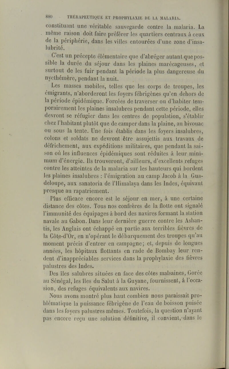 constituant une véritable sauvegarde contre la malaria. La même raison doit faire préférer les quartiers centraux à ceux de la périphérie, dans les villes entourées d’une zone d’insa- lubrité. C’est un précepte élémentaire que d’abréger autant que pos- sible la durée du séjour dans les plaines marécageuses, et surtout de les fuir pendant la période la plus dangereuse du nycthémèrc, pendant la nuit. Les masses mobiles, telles que les corps de troupes, les émigrants, n’aborderont les foyers fébrigènes qu’en dehors de la période épidémique. Forcées de traverser ou d’habiter tem- porairement les plaines insalubres pendant cette période, elles devront se réfugier dans les centres de population, s’établir chez l’habitant plutôt que de camper dans la plaine, au bivouac ou sous la tente. Une fois établis dans les foyers insalubres, colons et soldats ne devront êLre assujettis aux travaux de défrichement, aux expéditions militaires, que pendant la sai- son où les influences épidémiques sont réduites à leur mini- mum d’énergie. Us trouveront, d’ailleurs, d’excellents refuges contre les atteintes de la malaria sur les hauteurs qui bordent les plaines insalubres : l’émigration au camp Jacob à la Gua- deloupe, aux sanatoria de l’Himalaya dans les Indes, équivaut presque au rapatriement. Plus efficace encore est le séjour en mer, à une certaine distance des côtes. Tous nos confrères de la flotte ont signalé l’immunité des équipages à bord des navires formant la station navale au Gabon. Dans leur dernière guerre contre les Ashan- tis, les Anglais ont échappé en partie aux terribles fièvres de la Côte-d’Or, en n’opérant le débarquement des troupes qu’au moment précis d’entrer en campagne; et, depuis de longues années, les hôpitaux flottants en rade de Bombay leur ren- dent d’inappréciables services dans la prophylaxie des fièvres palustres des Indes. Des îles salubres situées en face des côtes malsaines, Corée au Sénégal, les îles du Salut à la Guyane, fournissent, à l’occa- sion, des refuges équivalents aux navires. Nous avons montré plus haut combien nous paraissait pro- blématique la puissance fébrigène de l’eau de boisson puisée dans les foyers palustres mêmes. Toutefois, la question n’ayant pas encore reçu une solution définitive, il convient, dans le