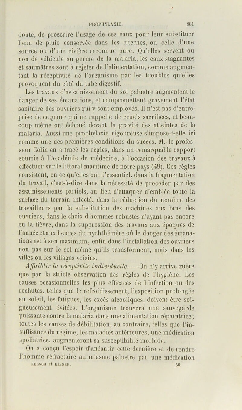 doute, de proscrire l’usage de ces eaux pour leur substituer l’eau de pluie conservée dans les citernes, ou celle d’une source ou d’une rivière reconnue pure. Qu’elles servent ou non de véhicule au germe de la malaria, les eaux stagnantes et saumâtres sont à rejeter de l’alimentation, comme augmen- tant la réceptivité de l’organisme par les troubles qu’elles provoquent du côté du tube digestif. Les travaux d’assainissement du sol palustre augmentent le danger de ses émanations, et compromettent gravement l’état sanitaire des ouvriers qui y sont employés. Il n’est pas d’entre- prise de ce genre qui ne rappelle de cruels sacrifices, et beau- coup même ont échoué devant la gravité des atteintes de la malaria. Aussi une prophylaxie rigoureuse s’impose-t-elle ici comme une des premières conditions du succès. M. le profes- seur Colin en a tracé les règles, dans un remarquable rapport soumis à l’Académie de médecine, à l’occasion des travaux à effectuer sur le littoral maritime de notre pays (49). Ces règles consistent, en ce qu’elles ont d’essentiel, dans la fragmentation du travail, c’est-à-dire dans la nécessité de procéder par des assainissements partiels, au lieu d’attaquer d’emblée toute la surface du terrain infecté, dans la réduction du nombre des travailleurs par la substitution des machines aux bras des ouvriers, dans le choix d’hommes robustes n’ayant pas encore eu la fièvre, dans la suppression des travaux aux époques de l’année eLaux heures du nychthémère où le danger des émana- tions est à son maximum, enfin dans l’installation des ouvriers non pas sur le sol même qu’ils transforment, mais dans les villes ou les villages voisins. Affaiblir la réceptivité individuelle. — On n’y arrive guère que par la stricte observation des règles de l’hygiène. Les causes occasionnelles les plus efficaces de l’infection ou des rechutes, telles que le refroidissement, l’exposition prolongée au soleil, les fatigues, les excès alcooliques, doivent être soi- gneusement évitées. L’organisme trouvera une sauvegarde puissante contre la malaria dans une alimentation réparatrice; toutes les causes de débilitation, au contraire, telles que l’in- suffisance du régime, les maladies antérieures, une médication spoliatrice, augmenteront sa susceptibilité morbide. On a conçu l’espoir d’anéantir celle dernière et de rendre l’homme réfractaire au miasme palustre par une médication KELSCH et KtENER. 56