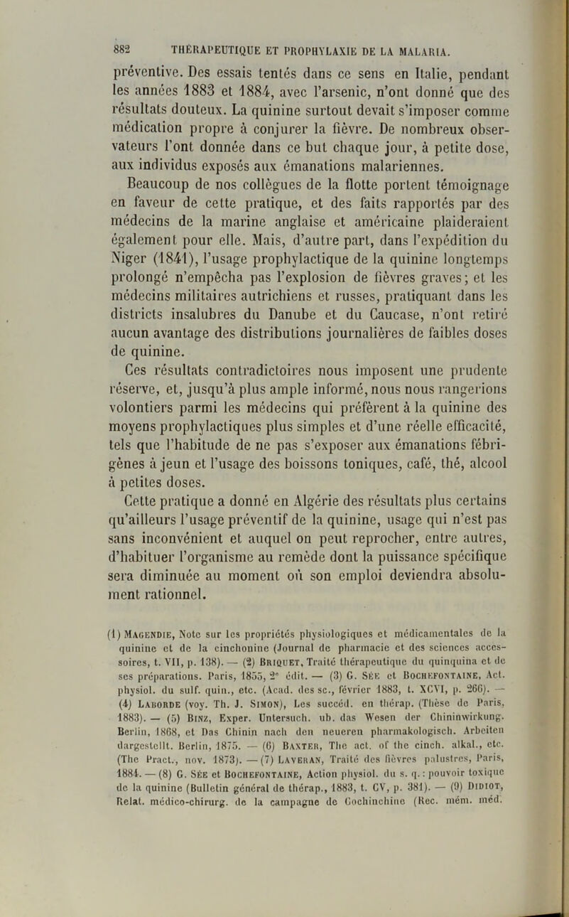 préventive. Des essais tentés dans ce sens en Italie, pendant les années 1883 et 1884, avec l’arsenic, n’ont donné que des résultats douteux. La quinine surtout devait s’imposer comme médication propre à conjurer la fièvre. De nombreux obser- vateurs l’ont donnée dans ce but chaque jour, à petite dose, aux individus exposés aux émanations malariennes. Beaucoup de nos collègues de la flotte portent témoignage en faveur de celte pratique, et des faits rapportés par des médecins de la marine anglaise et américaine plaideraient également pour elle. Mais, d’autre part, dans l’expédition du Niger (1841), l’usage prophylactique de la quinine longtemps prolongé n’empêcha pas l’explosion de fièvres graves; et les médecins militaires autrichiens et russes, pratiquant dans les districts insalubres du Danube et du Caucase, n’ont retiré aucun avantage des distributions journalières de faibles doses de quinine. Ces résultats contradictoires nous imposent une prudente réserve, et, jusqu’à plus ample informé, nous nous rangerions volontiers parmi les médecins qui préfèrent à la quinine des moyens prophylactiques plus simples et d’une réelle efficacité, tels que l’habitude de ne pas s’exposer aux émanations fébri- gènes à jeun et l’usage des boissons toniques, café, thé, alcool à petites doses. Celte pratique a donné en Algérie des résultats plus certains qu’ailleurs l’usage préventif de la quinine, usage qui n’est pas sans inconvénient et auquel on peut reprocher, entre autres, d’habituer l’organisme au remède dont la puissance spécifique sera diminuée au moment où son emploi deviendra absolu- ment rationnel. (1) Magendie, Note sur les propriétés physiologiques et médicamentales de la quinine et de la cinchonine (Journal de pharmacie et des sciences acces- soires, t. VII, p. 138). — (2) Briquet, Traité thérapeutique du quinquina et de scs préparations. Paris, 1855, 2 édit. — (3) G. Sée et Bochefontaine, Act. physiol. du suif, quin., etc. (Acad, des sc., février 1883, t. XCYI, p. 26G). — (4) Larorde (voy. Th. J. Simon), Les succéd. en thérap. (Thèse de Paris, 1883). — (5) Binz, Exper. Untersuch. ub. das Wesen der Chininwirkung. Berlin, 1868, et Das Chinin nach den neueren pharmakologisch. Arbeiten dargcstellt. Berlin, 1875. — (6) Baxter, The act. of the cinch. alkal., etc. (The Pract., nov. 1873). —(7) Laveran, Traité des fièvres palustres, Paris, 1881. — (8) G. Sée et Bochefontaine, Action physiol. du s. q. : pouvoir toxique de la quinine (Bulletin général de thérap., 1883, t. CV, p. 381). — (9) Didiot, Relat. médico-chirurg. de la campagne de Gochinchiue (Rec. mém. inéd.