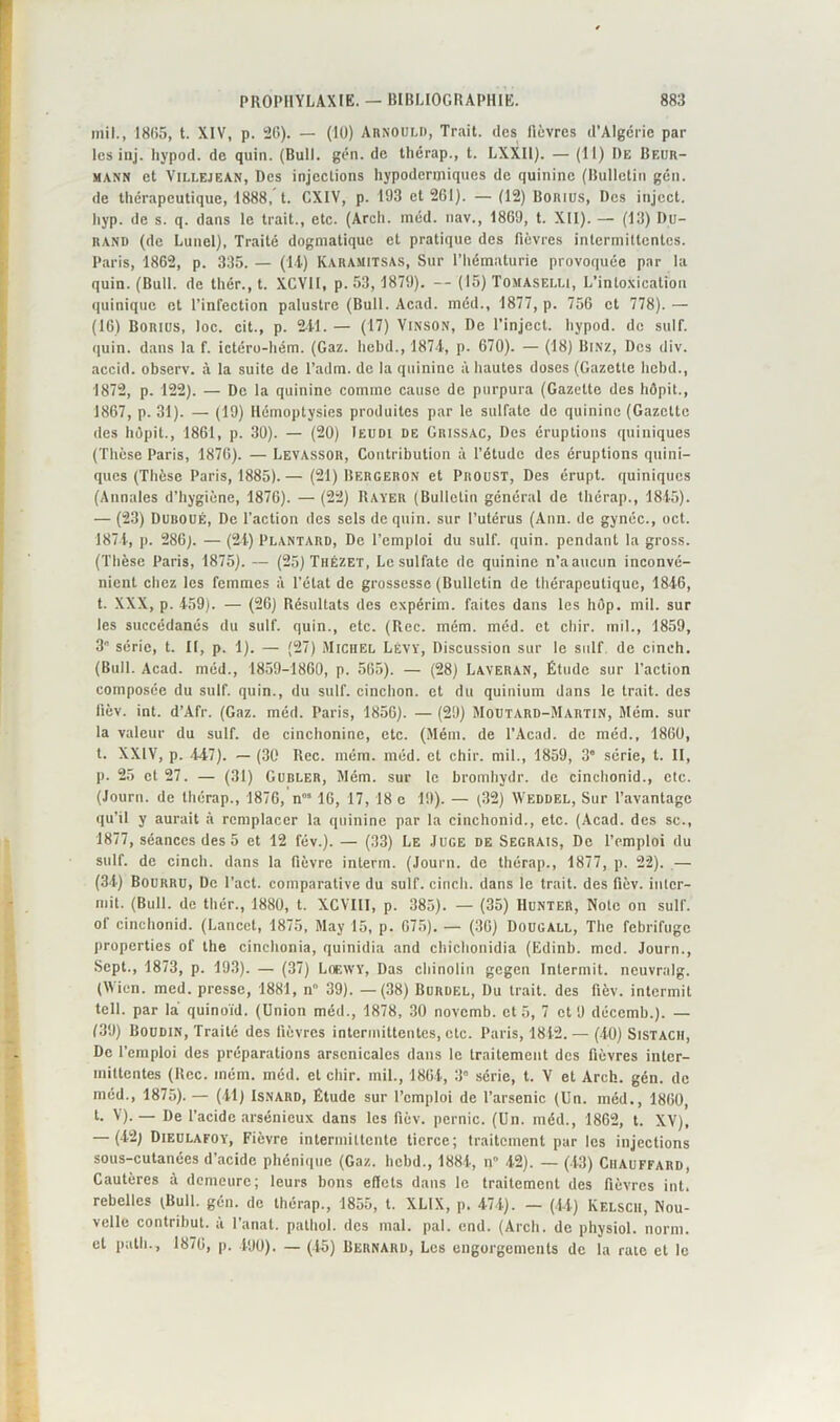 mil., 1865, t. XIV, p. 26). — (10) Arnould, Trait, des fièvres d’Algérie par lesinj. hypod. de quin. (Bull. gén. de thérap., t. LXXIl). — (11) Du Beur- mann et Vili.ejean, Des injections hypodermiques de quinine (Bulletin gén. de thérapeutique, 1888, t. CXIV, p. 193 et 261). — (12) Borius, Des inject. hyp. de s. q. dans le trait., etc. (Arch. méd. nav., 1869, t. XII). — (13) Du- rand (de Lunel), Traité dogmatique et pratique des fièvres intermittentes. Paris, 1862, p. 335. — (14) KARAMITSAS, Sur l’hématurie provoquée par la quin. (Bull, de thér., t. XCVII, p. 53, 1879). — (15) Tomaselu, L’intoxication quinique et l’infection palustre (Bull. Acad, méd., 1877, p. 756 et 778).— (16) Borius, loc. cit., p. 241. — (17) Vinson, De l’inject. hypod. de suif, quin. dans la f. ictéro-hém. (Gaz. liebd., 1874, p. 670). — (18) Binz, Des div. accid. observ. à la suite de l’adm. de la quinine à hautes doses (Gazette liebd., 1872, p. 122). — De la quinine comme cause de purpura (Gazette des hôpit., 1867, p. 31). — (19) Hémoptysies produites par le sulfate de quinine (Gazette des hôpit., 1861, p. 30). — (20) Ieudi de Grissac, Des éruptions quiniques (Thèse Paris, 1876). — Levassor, Contribution à l’étude des éruptions quini- ques (Thèse Paris, 1885).— (21) Bergeron et Proust, Des érupt. quiniques (Annales d’hygiène, 1876). — (22) Rayer (Bulletin général de thérap., 1845). — (23) Duboué, De l’action des sels de quin. sur l’utérus (Ann. de gynéc., oct. 1874, p. 286). — (24) Plantard, De l’emploi du suif. quin. pendant la gross. (Thèse Paris, 1875). — (25) ThéZET, Le sulfate de quinine n’aauctin inconvé- nient chez les femmes à l’état de grossesse (Bulletin de thérapeutique, 1846, t. XXX, p. 459). — (2G) Résultats des expérim. faites dans les hûp. mil. sur les succédanés du suif, quin., etc. (Rec. mém. méd. et chir. mil., 1859, 3 série, t. II, p. 1). — (27) Michel Lévy, Discussion sur le suif de cinch. (Bull. Acad, méd., 1859-1860, p. 565). — (28) Laveran, Étude sur l’action composée du suif, quin., du suif, cinchon. et du quinium dans le trait, des lïèv. int. d’Afr. (Gaz. méd. Paris, 185G). — (29) Moutard-Martin, Mém. sur la valeur du suif, de cinchonine, etc. (Mém. de l’Acad. de méd., 1860, t. XXIV, p. 447). — (30 Rec. mém. méd. et chir. mil., 1859, 3' série, t. II, p. 25 et 27. — (31) Gubler, Mém. sur le bromhydr. de cinchonid., etc. (Journ. de thérap., 1876, n” 16, 17, 18 e 19). — (32) Weddel, Sur l’avantage qu’il y aurait à remplacer la quinine par la cinchonid., etc. (Acad, des sc., 1877, séances des 5 et 12 fév.). — (33) Le Juge de Segrais, De l’emploi du suif, de cinch. dans la fièvre interm. (Journ. de thérap., 1877, p. 22). — (34) Bourru, De l’act. comparative du suif, cinch. dans le trait, des fiôv. inlcr- mit. (Bull, de thér., 1880, t. XCVHI, p. 385). — (35) Hunter, Note on suif, of cinchonid. (Lancet, 1875, May 15, p. 675). — (36) Dougall, The fébrifuge properties of the cinchonia, quinidia and chichonidia (Edinb. mcd. Journ., Sept., 1873, p. 193). — (37) Loewy, Das chinolin gegen Inlermit. neuvralg. (Wien. med. presse, 1881, n 39). —(38) Burüel, Du trait, des fièv. intermit tell, par la quinoïd. (Union méd., 1878, 30 novemb. et 5, 7 et 9 décemb.). — (39) Boudin, Traité des fièvres intermittentes, etc. Paris, 1842.— (40) Sistacii, De l’emploi des préparations arsenicales dans le traitement des fièvres inter- mittentes (Rec. mém. méd. et chir. mil., 1864, 3” série, t. V et Arch. gén. de méd., 1875). — (41) Isnard, Étude sur l’emploi de l’arsenic (Un. méd., 1860, t. V).— De l’acide arsénieux dans les fièv. pernic. (Un. méd., 1862, t. XV), — (42) Dieulafoy, Fièvre intermittente tierce; traitement par les injections sous-cutanées d’acide phénique (Gaz. liebd., 1884, n 42). — (43) Chauffard, Cautères à demeure; leurs bons eficts dans le traitement des fièvres int. rebelles (Bull. gén. de thérap., 1855, t. XLIX, p. 474). — (44) Kelscii, Nou- velle contribue à l’anat. pathol. des mal. pal. end. (Arch. de physiol. norm. et path., 1876, p. 490). — (45) Bernard, Les engorgements de la rate et le