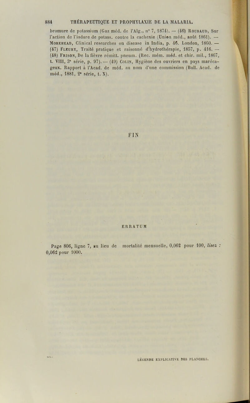bromure de potassium (Gaz méd. de l’Alg., n° 7, 1874). — (46) Roubaud, Sur l'action de l’iodure de potass. contre la cachexie (Union méd., août 1861). — Morehead, Clinical rcsearclies on disease in India, p. 46. London, 1860. — (47) Fleury, Traité pratique et raisonné d’hydrothérapie, 1857, p. 416. — (48) Frison, De la fièvre rémitt. pneum. (Rec. mém. méd. et chir. mil., 1867, t. VIII, 3 série, p. 97).— (49) Colin, Hygiène des ouvriers en pays maréca- geux. Rapport à l’Acad. de méd. au nom d'nnc commission (Bull. Acad, de méd., 1881, 2* série, t. X). FIN ERRATUM Page 806, ligne 7, au lieu de mortalité mensuelle, 0,062 pour 100, lisez : 0,062 pour 1000. LÉGENDE EXPLICATIVE DES PLANCHES.
