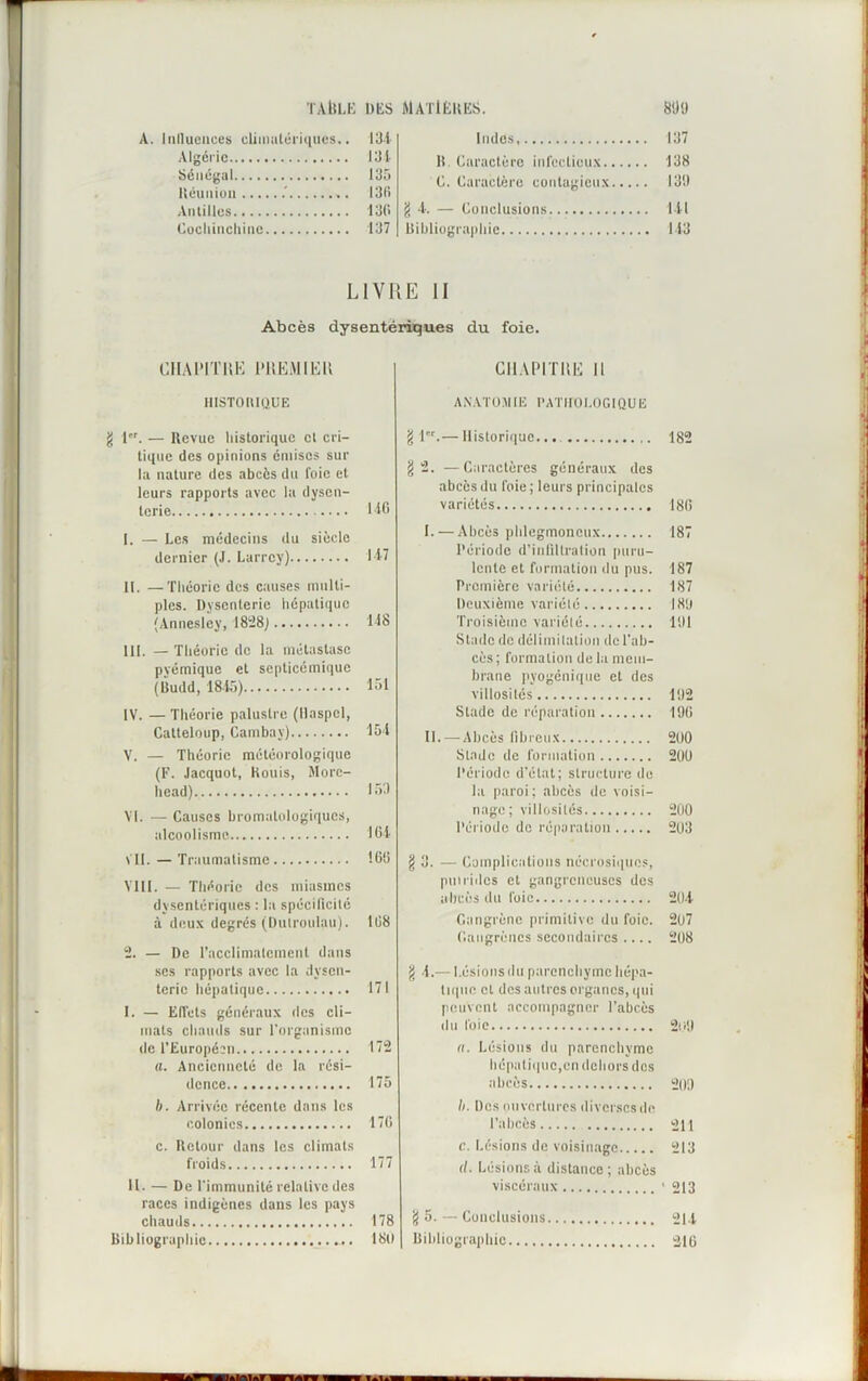 A. Iiilluciices climatériques.. Algérie 134 Sénégal 135 Héuiiiou .' 136 Antilles 136 Cochinchine 137 Indés, li. Caractère infectieux. C. Caractère contagieux g 4. — Conclusions Bibliographie LIVRE II Abcès dysentériques du foie. CHAPITRE PREMIER IlISTOBIQUE g 1. — Hevue historique cl cri- tique des opinions émises sur la nature des abcès du foie et leurs rapports avec la dysen- terie 146 I. — Les médecins du siècle dernier (J. Larrey) 147 II. —Théorie des causes multi- ples. Dysenterie hépatique (Annesley, 1828) 148 III. — Théorie de la métastase pyémique et septicémique (Budd, 1845) 151 IV. — Théorie palustre (llaspcl, Catteloup, Cambav) 154 V. — Théorie météorologique (F. Jacquot, Kouis, Morc- head) 153 VI. — Causes hromatologiques, alcoolisme 164 VII. — Traumatisme 166 VIII. — Théorie des miasmes dysentériques : la spécificité à deux degrés (Dutroulau). 168 2. — De l’acclimatement dans ses rapports avec la dysen- terie hépatique 171 I. — ElTcts généraux des cli- mats chauds sur l’organisme de l’Européen 172 a. Ancienneté de la rési- dence 175 h. Arrivée récente dans les colonies 176 c. Retour dans les climats froids 177 II. — De l'immunité relative des races indigènes dans les pays chauds 178 Bibliographie 180 CHAPITRE 11 ANATOMIE PATHOLOGIQUE g 1er.— Historique... g 2. —Caractères généraux des abcès du foie; leurs principales variétés I. — Abcès phlegmoncux Période d'infiltration puru- lente et formation du pus. Première variété Deuxième variété Troisième variété Stade de délimitation de l’ab- cès ; formation de la mem- brane pyogénique et des villosités Stade de réparation IL —Abcès fibreux Stade de formation Période d’état; structure de la paroi; abcès de voisi- nage; villosités Période de réparation §3. — Complications nécrosiques, putrides et gangreneuses des abcès du foie Gangrène primitive du foie. Gangrènes secondaires .... g 4.— Lésions du parenchyme hépa- tique et des autres organes, qui peuvent accompagner l’abcès du foie a. Lésions du parenchyme hépatique,en dehors dos abcès h. Des ouvertures diversesde l’abcès e. Lésions de voisinage il. Lésions à distance ; abcès viscéraux g 5. — Conclusions Bibliographie 137 138 130 141 143 182 186 187 187 187 183 101 132 196 200 200 200 203 204 207 208 209 209 211 213 ' 213 214 216