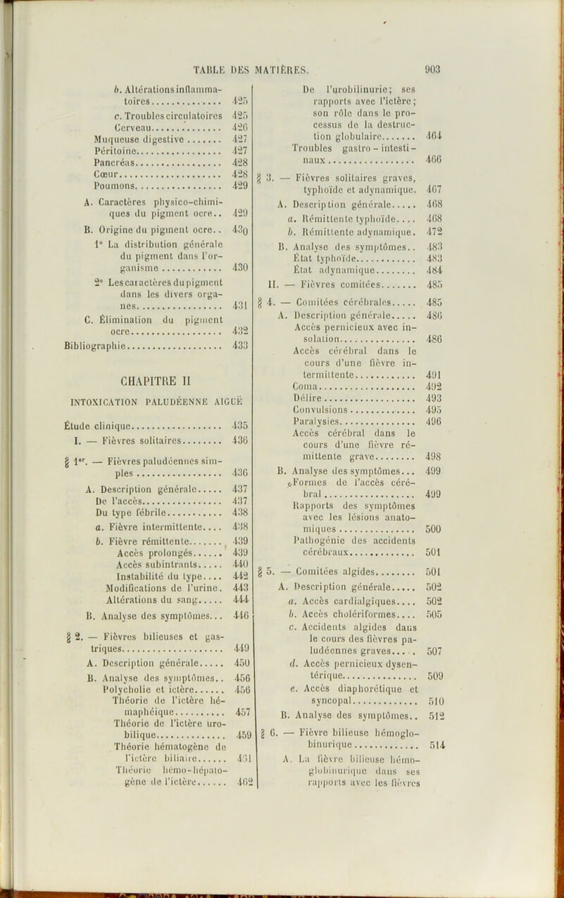 b. Altérations inflamma- toires 125 c. Troubles circulatoires 125 Cerveau 426 Muqueuse digestive 427 Péritoine 427 Pancréas 428 Cœur 428 Poumons 429 A. Caractères physico-chimi- ques du pigment ocre.. 429 B. Origine du pigment ocre.. 430 1° La distribution générale du pigment dans l'or- ganisme 430 2° Les caractères du pigment dans les divers orga- nes 431 C. Élimination du pigment ocre 432 Bibliographie 433 CHAPITRE 11 INTOXICATION PALUDÉENNE AIGUË Étude clinique 435 I. — Fièvres solitaires 436 g 1er. — Fièvres paludéennes sim- ples 43G À. Description générale 437 De l’accès 437 Du type fébrile 438 a. Fièvre intermittente.... 438 b. Fièvre rémittente t 139 Accès prolongés 439 Accès subintrants 440 Instabilité du type.... 4-42 Modifications de l’urine. 443 Altérations du sang 414 B. Analyse des symptômes... 416 g 2. — Fièvres bilieuses et gas- triques 449 A. Description générale 450 B. Analyse des symptômes.. 456 Polycholie et ictère 456 Théorie de l’ictère hé- maphéique 457 Théorie de l’ictère uro- bilique 459 Théorie hématogène de riclèrc biliaire 431 Théorie hémo-hépalo- gène de l’ictère 462 De l’urobilinurie; ses rapports avec l’ictère ; son rôle dans le pro- cessus do la destruc- tion globulaire 464 Troubles gastro - intesti - naux 466 g 3. — Fièvres solitaires graves, typhoïde et adynamique. 467 A. Description générale 468 a. Rémittente typhoïde.... 468 b. Rémittente adynamique. 472 B. Analyse des symptômes.. 183 État typhoïde 483 État adynamique 484 II. — Fièvres comitées 485 g 4. — Comitées cérébrales 485 A. Description générale 486 Accès pernicieux avec in- solation 486 Accès cérébral dans le cours d’une fièvre in- termittente 491 Coma 492 Délire 493 Convulsions 495 Paralysies 496 Accès cérébral dans le cours d’une fièvre ré- mittente grave 498 B. Analyse des symptômes... 499 pFormes de l’accès céré- bral 499 Rapports des symptômes avec les lésions anato- miques 500 Pathogénie des accidents cérébraux 501 g 5. — Comitées algides 501 A. Description générale 502 a. Accès cardialgiques.... 502 b. Accès cholériformes.... 505 c. Accidents algides dans le cours des fièvres pa- ludéennes graves 507 il. Accès pernicieux dysen- térique 509 e. Accès diaphonique et syncopal 510 B. Analyse des symptômes.. 512 g 6. — Fièvre bilieuse hémoglo- binurique 514 A. La lièvre bilieuse hémn- glubinuriquc dans ses rapports avec les fièvres