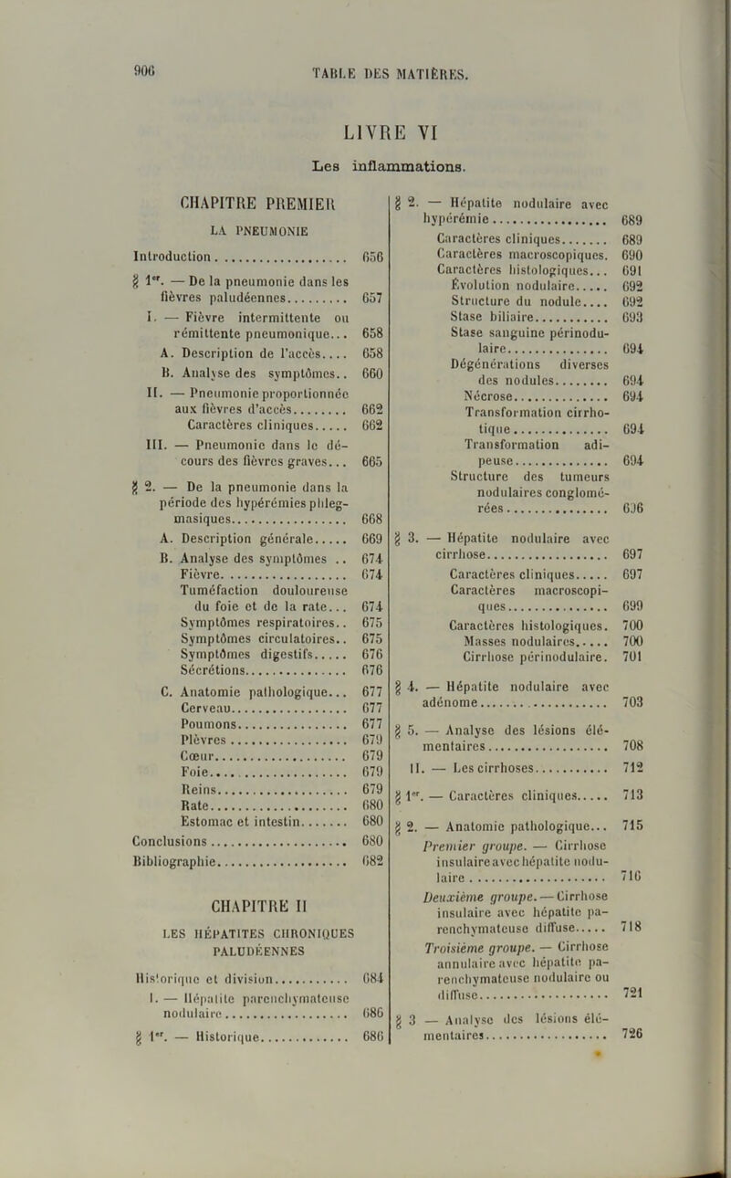 LIVRE VI Les inflammations. CHAPITRE PREMIER LA PNEUMONIE Introduction 656 g 1er. — De la pneumonie dans les lièvres paludéennes 657 î. — Fièvre intermittente ou rémittente pneumonique... 658 A. Description de l’accès.... 658 B. Analyse des symptômes.. 660 II. —Pneumonie proportionnée aux fièvres d’accès 662 Caractères cliniques 662 III. — Pneumonie dans le dé- cours des fièvres graves... 665 g 2. — De la pneumonie dans la période des hypérémies plileg- masiques 668 A. Description générale 669 B. Analyse des symptômes .. 674 Fièvre 674 Tuméfaction douloureuse du foie et de la rate... 674 Symptômes respiratoires.. 675 Symptômes circulatoires.. 675 Symptômes digestifs 676 Sécrétions 676 C. Anatomie pathologique... 677 Cerveau 677 Poumons 677 Plèvres 679 Cœur 679 Foie 679 Reins 679 Rate 680 Estomac et intestin 680 Conclusions 680 Bibliographie 082 CHAPITRE II LES HÉPATITES CIIBONIOUES PALUDÉENNES Historique et division 684 I. — Hépatite parenchymateuse nodulaire 686 g 1er. — Historique 686 §2. — Hépatite nodulaire avec hyperémie 689 Caractères cliniques 689 Caractères macroscopiques. 690 Caractères histologiques... 691 Évolution nodulaire 692 Structure du nodule.... 692 Stase biliaire 093 Stase sanguine périnodu- laire 694 Dégénérations diverses des nodules 694 Nécrose 694 Transformation cirrho- tique 694 Transformation adi- peuse 694 Structure des tumeurs nodulaires conglomé- rées 6J6 §3. — Hépatite nodulaire avec cirrhose 697 Caractères cliniques 697 Caractères macroscopi- ques 699 Caractères histologiques. 700 Masses nodulaires 700 Cirrhose périnodulaire. 701 g 4. — Hépatite nodulaire avec adénome 703 g 5. — Analyse des lésions élé- mentaires 708 II. — Les cirrhoses 712 g 1. — Caractères cliniques 713 g 2. — Anatomie pathologique... 715 Premier groupe. — Cirrhose insulaire avec hépatite nodu- laire 716 Deuxième groupe. — Cirrhose insulaire avec hépatite pa- renchymateuse diffuse 718 Troisième groupe. — Cirrhose annulaire avec hépatite pa- renchymateuse nodulaire ou diffuse 721 g 3 — Analyse des lésions élé- mentaires 726