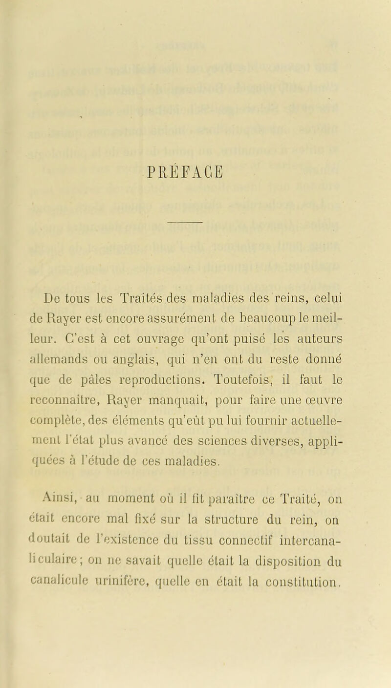 PIIEFAGË De tous les Traités des maladies des reins, celui de Rayer est encore assurément de beaucoup le meil- leur. C’est à cet ouvrage qu’ont puisé les auteurs allemands ou anglais, qui n’en ont du reste donné que de pâles reproductions. Toutefois, il faut le reconnaître, Rayer manquait, pour faire une œuvre complète, des éléments qu’eût pu lui fournir actuelle- ment l’état plus avancé des sciences diverses, appli- quées à l’étude de ces maladies. Ainsi, au moment où il lit paraître ce Traité, on était encore mal fixé sur la structure du rein, on doutait de l’existence du tissu connectif intercana- liculaire; on ne savait quelle était la disposition du canalicule urinifèrc, quelle en était la constitution.