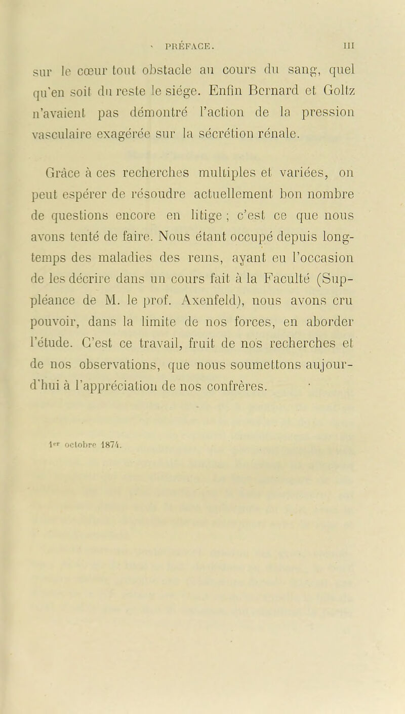 sur le cœur tout obstacle au cours du sang, quel qu’en soit du reste le siège. Enfin Bernard et, Golfz n’avaient pas démontré l’action de la pression vasculaire exagérée sur la sécrétion rénale. Grâce à ces recherches multiples et variées, on peut espérer de résoudre actuellement bon nombre de questions encore en litige ; c’est ce que nous avons tenté de faire. Nous étant occupé depuis long- temps des maladies des rems, ayant eu l’occasion de les décrire dans un cours fait à la Faculté (Sup- pléance de M. le prof. Axenfeld), nous avons cru pouvoir, dans la limite de nos forces, en aborder l’étude. C’est ce travail, fruit de nos recherches et de nos observations, que nous soumettons aujour- d'hui à l’appréciation de nos confrères. 1er octobre- 1874.